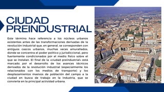 CIUDAD
PREINDUSTRIAL
Este término hace referencia a los núcleos urbanos
existentes antes de las transformaciones derivadas de la
revolución industrial que, en general, se corresponden con
antiguos cascos urbanos, muchas veces amurallados,
donde se concentra el poder político y jurisdiccional, pero
fuertemente condicionados por el medio físico sobre el
que se instalan. El final de la «ciudad preindustrial» está
marcado por el desarrollo de los avances técnicos
derivados de la revolución industrial (especialmente los
relacionados con los medios de transporte) y los
desplazamientos masivos de población del campo a la
ciudad en busca de trabajo en la industria, que se
convierte en la principal actividad urbana.
 