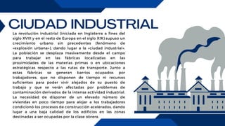 CIUDAD INDUSTRIAL
La revolución industrial (iniciada en Inglaterra a fines del
siglo XVIII y en el resto de Europa en el siglo XIX) supuso un
crecimiento urbano sin precedentes (fenómeno de
«explosión urbana»), dando lugar a la «ciudad industrial».
La población se desplaza masivamente desde el campo
para trabajar en las fábricas localizadas en las
proximidades de las materias primas o en ubicaciones
estratégicas respecto a las rutas de transporte. Junto a
estas fábricas se generan barrios ocupados por
trabajadores, que no disponen de tiempo ni recursos
suficientes para poder vivir alejados de su puesto de
trabajo y que se verán afectadas por problemas de
contaminación derivados de la intensa actividad industrial.
La necesidad de disponer de un elevado número de
viviendas en poco tiempo para alojar a los trabajadores
condicionó los procesos de construcción acelerados, dando
lugar a una baja calidad de los edificios en las zonas
destinadas a ser ocupadas por la clase obrera.
 