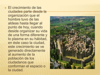  El crecimiento de las
ciudades parte desde la
organización que el
hombre tuvo de las
aldeas hasta llegar al
punto de hoy, cuando
deside organizar su vida
de una forma diferente y
lo plasma en su hábitad,
en éste caso la ciudad,
este crecimiento se ve
generado directamente
al aumento de la
población de los
ciudadanos que
conforman el espacio o
la ciudad.
 