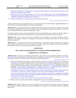 6 Adaptado de la: GACETA OFICIAL DEL DISTRITO FEDERAL
y de la: GACETA OFICIAL DE LA CIUDAD DE MÉXICO
29 de enero de 2004
y 17 de junio de 2016
I. Darán aviso de inmediato a la Delegación y a la Secretaría de Protección Civil, informando de la situación y de los
trabajos que realizarán en consecuencia;
II. Dentro de los tres días hábiles siguientes al inicio de la obra, deberán entregar a las mismas dependencias la
documentación técnica que respalda los trabajos que se realizan, los cuales deberán cumplir con las especificaciones de
seguridad y de calidad de este Reglamento y sus Normas, y
III. Informar a la Delegación y a la Agencia del término de la ejecución de la obra.
[Fracciones adicionadas el 17 de junio de 2016]
Cuando la Administración tenga necesidad de remover o retirar dichas obras, no estará obligada a pagar cantidad alguna y el
costo del retiro será a cargo de la empresa concesionaria correspondiente.
ARTÍCULO 15.- La Administración dictará las medidas administrativas necesarias para mantener o recuperar la posesión de
la vía pública y demás bienes de uso común o destinados a un servicio público por la propia Administración, así como para
remover cualquier obstáculo, de acuerdo con la legislación vigente.
Las determinaciones que dicte la propia Administración en uso de las facultades que le confiere este artículo, podrán ser
reclamadas mediante el procedimiento establecido en la Ley de Procedimiento Administrativo del Distrito Federal.
ARTÍCULO 16.- El que ocupe sin autorización la vía pública con construcciones o instalaciones superficiales, aéreas o
subterráneas, está obligado a retirarlas o a demolerlas; de no hacerlo, la Administración las llevará a cabo con cargo al
propietario o poseedor.
ARTÍCULO 17.- La Administración establecerá las restricciones para la ejecución de rampas en guarniciones y banquetas
para la entrada de vehículos, así como las características, normas y tipos para las rampas de servicio a personas con
discapacidad y ordenará el uso de rampas móviles cuando corresponda.
CAPÍTULO III
DE LAS INSTALACIONES PARA LAS CONDUCCIONES SUBTERRÁNEAS
Y AÉREAS EN LA VÍA PÚBLICA
ARTÍCULO 18.- Las obras para la instalación, mantenimiento o retiro de ductos para la conducción de toda clase de fluidos,
telecomunicaciones, energía eléctrica y cualesquiera otros en el subsuelo y espacio aéreo de la vía pública, así como de los
bienes de uso común de la Ciudad de México, se sujetan a las siguientes disposiciones:
[Reformado el 17 de junio de 2016]
I. Previo a la expedición de la licencia de construcción especial, referida en el artículo 58 fracción II, por parte de la
Administración, los interesados deben presentar el proyecto ejecutivo de la obra desarrollado conforme a las Normas,
ante la Secretaría de Obras y Servicios, para su estudio y en su caso, autorización, quien definirá las zonas que por
razones técnicas tengan que realizarse con sistemas especiales y aprobará en su caso, el procedimiento constructivo
presentado, siendo condición indispensable que el propietario, poseedor o representante legal, presente un
levantamiento topográfico detallado de la ubicación de las obras inducidas en la vía pública.
La Secretaría de Obras y Servicios informará por escrito a la Agencia, dentro de los 5 días hábiles siguientes, el nombre
del solicitante, uso, ubicación y tiempo de ocupación, así como una copia del expediente en archivo electrónico.
Para el caso de la operación de los servicios vitales y sistemas estratégicos que se alojan en el subsuelo, los interesados
deberán solicitar la Opinión Técnica favorable del Comité de Usuarios del Subsuelo ante la Secretaría de Protección
Civil, quien emitirá la opinión que corresponda.
Posteriormente, el solicitante deberá tramitar la licencia de construcción que se requiera.
II. Deben contar con las autorizaciones federales correspondientes, en zonas de monumentos arqueológicos.
[Fracción I reformada y párrafos adicionados el 17 de junio de 2016]
ARTÍCULO 19.- Todas las instalaciones aéreas en la vía pública que estén sostenidas por estructuras o postes colocados para
ese efecto deben satisfacer, además de los requisitos señalados en las fracciones I y II del artículo anterior, las siguientes
disposiciones:
 