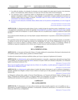 29 de enero de 2004
y 17 de junio de 2016
Adaptado de la: GACETA OFICIAL DEL DISTRITO FEDERAL
y de la: GACETA OFICIAL DE LA CIUDAD DE MÉXICO
7
I. Los cables de retenidas y las ménsulas, las alcayatas, así como cualquier otro apoyo para el ascenso a las estructuras,
postes o a las instalaciones, deben colocarse a no menos de 2.50 m de altura sobre el nivel de banqueta;
II. Las estructuras, postes e instalaciones deben ser identificadas por sus propietarios o poseedores con una señal que
apruebe la Secretaría de Obras y Servicios y están obligados a conservarlos en buenas condiciones de servicio y a
retirarlos cuando dejen de cumplir su función, informando sobre los retiros a dicha Secretaría, quien lo hará del
conocimiento a las instancias competentes; y
III. En caso de existir afectación al arbolado urbano, deberá contar con los permisos correspondientes, así como el pago de
derechos.
[Fracción II reformada el 17 de junio de 2016]
[Fracción III adicionada el 17 de junio de 2016]
ARTÍCULO 20.- La Administración podrá ordenar el retiro o cambio de lugar de estructuras, postes o instalaciones con cargo
a sus propietarios o poseedores, por razones de seguridad, funcionalidad de la vía pública, situaciones de alto riesgo o porque
se modifique el ancho de las banquetas o se ejecute cualquier obra en la vía pública que lo requiera y establecerá el plazo para
tal efecto.
[Reformado el 17 de junio de 2016]
Si no lo hicieren dentro del plazo que se les haya fijado, la propia Administración lo ejecutará a costa de dichos propietarios o
poseedores.
No se permitirá colocar estructuras, postes o instalaciones en banquetas, cuando con ellos se impida la entrada a un inmueble o
se obstruya el servicio de una rampa para personas con discapacidad, así como el libre desplazamiento de éstas en las
banquetas. Si el acceso al predio se construye estando ya colocados la estructura, el poste o la instalación, deberán ser
cambiados de lugar por el propietario de los mismos, pero los gastos serán por cuenta del propietario del inmueble.
CAPÍTULO IV
DE LA NOMENCLATURA
ARTÍCULO 21.- La Secretaría de Desarrollo Urbano y Vivienda establecerá la nomenclatura oficial para la denominación de
la vía pública, parques, jardines, plazas y predios en el Distrito Federal.
Las placas de nomenclatura constituyen mobiliario urbano, por lo que se rigen por el reglamento de la materia.
ARTÍCULO 22.- La Administración, previa solicitud del propietario y/o poseedor, asignará para cada predio que tenga frente
a la vía pública, un sólo número oficial que deberá colocarse en la parte visible de la entrada de cada predio y ser claramente
legible a una distancia mínima de 20 m.
[Reformado el 17 de junio de 2016]
Para el caso de aquellos predios que tengan más de un frente a la vía pública, se podrá optar por la asignación del número
oficial sobre la vialidad de su interés.
[Adicionado el 17 de junio de 2016]
ARTÍCULO 23.- La Administración podrá ordenar el cambio del número oficial para lo cual lo notificará al propietario o
poseedor, quedando éste obligado a colocar el nuevo número en el plazo que se le fije, pudiendo conservar el anterior 90 días
naturales más.
[Reformado el 17 de junio de 2016]
La Delegación notificará dicho cambio al Servicio Postal Mexicano, a la Tesorería del Distrito Federal, al Registro de los
Planes y Programas de Desarrollo Urbano y al Registro Público de la Propiedad y de Comercio, a fin de que se hagan las
modificaciones necesarias en los registros correspondientes, con copia al propietario o poseedor.
CAPÍTULO V
DEL ALINEAMIENTO
ARTÍCULO 24.- El alineamiento es la traza sobre el terreno que limita el predio respectivo con la vía pública en uso …
determinada en los planos debidamente aprobados. El alineamiento contendrá las afectaciones y las restricciones de carácter
urbano que señale la Ley y su Reglamento.
[Reformado el 17 de junio de 2016]
 