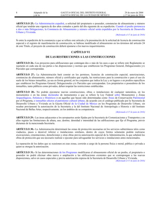 8 Adaptado de la: GACETA OFICIAL DEL DISTRITO FEDERAL
y de la: GACETA OFICIAL DE LA CIUDAD DE MÉXICO
29 de enero de 2004
y 17 de junio de 2016
ARTÍCULO 25.- La Administración expedirá, a solicitud del propietario o poseedor, constancias de alineamiento y número
oficial que tendrán una vigencia de dos años contados a partir del día siguiente de su expedición. Cuando el predio pertenezca
a dos o más Delegaciones, la Constancia de Alineamiento y número oficial serán expedidos por la Secretaría de Desarrollo
Urbano y Vivienda.
[Reformado el 17 de junio de 2016]
Si entre la expedición de la constancia a que se refiere este artículo y la presentación de la solicitud de licencia de construcción
especial o el registro de manifestación de construcción, se hubiese modificado el alineamiento en los términos del artículo 24
de este Título, el proyecto de construcción deberá ajustarse a los nuevos requerimientos.
CAPÍTULO VI
DE LAS RESTRICCIONES A LAS CONSTRUCCIONES
ARTÍCULO 26.- Los proyectos para edificaciones que contengan dos o más de los usos a que se refiere este Reglamento se
sujetarán en cada una de sus partes a las disposiciones y normas que establezcan los Programas General, Delegacionales y/o
Parciales que correspondan.
ARTÍCULO 27.- La Administración hará constar en los permisos, licencias de construcción especial, autorizaciones,
constancias de alineamiento, número oficial y certificados que expida, las restricciones para la construcción o para el uso de
suelo de los bienes inmuebles, ya sea en forma general, en los conjuntos que indica la Ley y en lugares o en predios específicos
que establecen los Programas General, Delegacionales y/o Parciales que correspondan. Los propietarios o poseedores de los
inmuebles, tanto públicos como privados, deben respetar las restricciones establecidas.
ARTÍCULO 28.- No podrán ejecutarse nuevas construcciones, obras o instalaciones de cualquier naturaleza, en los
monumentos o en las zonas declaradas de monumentos a que se refiere la Ley Federal sobre Monumentos y Zonas
Arqueológicos, Artísticos e Históricos o en aquellas que hayan sido determinadas como Áreas de Conservación Patrimonial
por el Programa, o inmuebles afectos al patrimonio cultural urbano, de acuerdo con el catálogo publicado por la Secretaría de
Desarrollo Urbano y Vivienda en la Gaceta Oficial de la Ciudad de México en los Programas de Desarrollo Urbano, sin
recabar previamente la autorización de la Secretaría y la del Instituto Nacional de Antropología e Historia o del Instituto
Nacional de Bellas Artes, respectivamente, en los ámbitos de su competencia.
[Reformado el 17 de junio de 2016]
ARTÍCULO 29.- Las áreas adyacentes a los aeropuertos serán fijadas por la Secretaría de Comunicaciones y Transportes y en
ellas regirán las limitaciones de altura, uso, destino, densidad e intensidad de las edificaciones que fije el Programa, previo
dictamen de la mencionada Secretaría.
ARTÍCULO 30.- La Administración determinará las zonas de protección necesarias en los servicios subterráneos tales como
viaductos, pasos a desnivel inferior e instalaciones similares, dentro de cuyos límites solamente podrán realizarse
excavaciones, cimentaciones, demoliciones y otras obras previa autorización especial de la Administración, la que señalará las
obras de protección que sea necesario realizar o ejecutar para salvaguardar los servicios e instalaciones antes mencionados.
La reparación de los daños que se ocasionen en esas zonas, correrán a cargo de la persona física o moral, pública o privada a
quien se otorgue la autorización.
ARTÍCULO 31.- Si las determinaciones de los Programas modificaran el alineamiento oficial de un predio, el propietario o
poseedor no podrá efectuar obra nueva o ampliación a las edificaciones existentes que se contrapongan a las nuevas
disposiciones, salvo en casos especiales y previa autorización expresa de la Secretaría de Desarrollo Urbano y Vivienda.
[Reformado el 17 de junio de 2016]
 