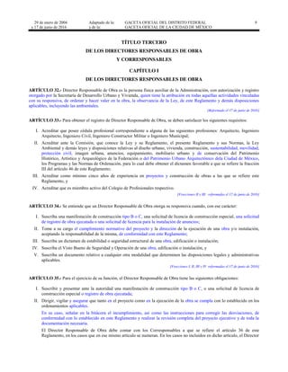 29 de enero de 2004
y 17 de junio de 2016
Adaptado de la: GACETA OFICIAL DEL DISTRITO FEDERAL
y de la: GACETA OFICIAL DE LA CIUDAD DE MÉXICO
9
TÍTULO TERCERO
DE LOS DIRECTORES RESPONSABLES DE OBRA
Y CORRESPONSABLES
CAPÍTULO I
DE LOS DIRECTORES RESPONSABLES DE OBRA
ARTÍCULO 32.- Director Responsable de Obra es la persona física auxiliar de la Administración, con autorización y registro
otorgado por la Secretaría de Desarrollo Urbano y Vivienda, quien tiene la atribución en todas aquellas actividades vinculadas
con su responsiva, de ordenar y hacer valer en la obra, la observancia de la Ley, de este Reglamento y demás disposiciones
aplicables, incluyendo las ambientales.
[Reformado el 17 de junio de 2016]
ARTÍCULO 33.- Para obtener el registro de Director Responsable de Obra, se deben satisfacer los siguientes requisitos:
I. Acreditar que posee cédula profesional correspondiente a alguna de las siguientes profesiones: Arquitecto, Ingeniero
Arquitecto, Ingeniero Civil, Ingeniero Constructor Militar o Ingeniero Municipal;
II. Acreditar ante la Comisión, que conoce la Ley y su Reglamento, el presente Reglamento y sus Normas, la Ley
Ambiental y demás leyes y disposiciones relativas al diseño urbano, vivienda, construcción, sustentabilidad, movilidad,
protección civil, imagen urbana, anuncios, equipamiento, mobiliario urbano y de conservación del Patrimonio
Histórico, Artístico y Arqueológico de la Federación o del Patrimonio Urbano Arquitectónico dela Ciudad de México,
los Programas y las Normas de Ordenación, para lo cual debe obtener el dictamen favorable a que se refiere la fracción
III del artículo 46 de este Reglamento;
III. Acreditar como mínimo cinco años de experiencia en proyectos y construcción de obras a las que se refiere este
Reglamento, y
IV. Acreditar que es miembro activo del Colegio de Profesionales respectivo.
[Fracciones II y III reformadas el 17 de junio de 2016]
ARTÍCULO 34.- Se entiende que un Director Responsable de Obra otorga su responsiva cuando, con ese carácter:
I. Suscriba una manifestación de construcción tipo B o C, una solicitud de licencia de construcción especial, una solicitud
de registro de obra ejecutada o una solicitud de licencia para la instalación de anuncios;
II. Tome a su cargo el cumplimiento normativo del proyecto y la dirección de la ejecución de una obra y/o instalación,
aceptando la responsabilidad de la misma, de conformidad con este Reglamento;
III. Suscriba un dictamen de estabilidad o seguridad estructural de una obra, edificación o instalación;
IV. Suscriba el Visto Bueno de Seguridad y Operación de una obra, edificación o instalación, y
V. Suscriba un documento relativo a cualquier otra modalidad que determinen las disposiciones legales y administrativas
aplicables.
[Fracciones I, II, III y IV reformadas el 17 de junio de 2016]
ARTÍCULO 35.- Para el ejercicio de su función, el Director Responsable de Obra tiene las siguientes obligaciones:
I. Suscribir y presentar ante la autoridad una manifestación de construcción tipo B o C, o una solicitud de licencia de
construcción especial o registro de obra ejecutada;
II. Dirigir, vigilar y asegurar que tanto en el proyecto como en la ejecución de la obra se cumpla con lo establecido en los
ordenamientos aplicables.
En su caso, señalar en la bitácora el incumplimiento, así como las instrucciones para corregir las desviaciones, de
conformidad con lo establecido en este Reglamento y realizar la revisión completa del proyecto ejecutivo y de toda la
documentación necesaria.
El Director Responsable de Obra debe contar con los Corresponsables a que se refiere el artículo 36 de este
Reglamento, en los casos que en ese mismo artículo se numeran. En los casos no incluidos en dicho artículo, el Director
 