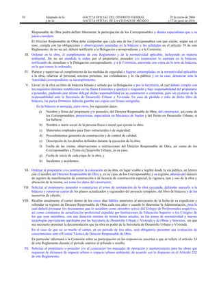10 Adaptado de la: GACETA OFICIAL DEL DISTRITO FEDERAL
y de la: GACETA OFICIAL DE LA CIUDAD DE MÉXICO
29 de enero de 2004
y 17 de junio de 2016
Responsable de Obra podrá definir libremente la participación de los Corresponsables y demás especialistas que a su
juicio considere.
El Director Responsable de Obra debe comprobar que cada uno de los Corresponsables con que cuente, según sea el
caso, cumpla con las obligaciones y observaciones asentadas en la bitácora y las señaladas en el artículo 39 de este
Reglamento; de no ser así, deberá notificarlo a la Delegación correspondiente y a la Comisión;
III. Ordenar en la obra, el cumplimiento de este Reglamento y de la normatividad aplicable, incluyendo en materia
ambiental. De no ser atendida la orden por el propietario, poseedor y/o constructor lo asentará en la bitácora,
notificando de inmediato a la Delegación correspondiente, y a la Comisión, anexando una copia de la nota de bitácora,
en la que conste lo ordenado;
IV. Planear y supervisar el cumplimiento de las medidas de seguridad e higiene contempladas en la normatividad aplicables
a la obra, relativas al personal, terceras personas, sus colindancias y la vía pública y en su caso, denunciar ante la
Autoridad correspondiente su incumplimiento;
V. Llevar en la obra un libro de bitácora foliado y sellado por la Delegación o por la Secretaría, el cual deberá cumplir con
los requisitos mínimos establecidos en las Bases Generales y quedará a resguardo y bajo responsabilidad del propietario
o poseedor, pudiendo este último delegar dicha responsabilidad en su constructor o contratista, pero sin eximirse de la
responsabilidad ante la Secretaría de Desarrollo Urbano y Vivienda. En caso de pérdida o robo de dicho libro de
bitácora, las partes firmantes deberán guardar sus copias con firmas autógrafas.
En la bitácora se anotarán, entre otros, los siguientes datos:
a) Nombre y firma del propietario y/o poseedor, del Director Responsable de Obra, del constructor, así como de
los Corresponsables, proyectistas, especialista en Mecánica de Suelos y del Perito en Desarrollo Urbano, si
los hubiere;
b) Nombre o razón social de la persona física o moral que ejecute la obra;
c) Materiales empleados para fines estructurales o de seguridad;
d) Procedimientos generales de construcción y de control de calidad;
e) Descripción de los detalles definidos durante la ejecución de la obra;
f) Fecha de las visitas, observaciones e instrucciones del Director Responsable de Obra, así como de los
Corresponsables y Perito en Desarrollo Urbano, en su caso;
g) Fecha de inicio de cada etapa de la obra, y
h) Incidentes y accidentes;
VI. Ordenar al propietario y/o constructor la colocación en la obra, en lugar visible y legible desde la vía pública, un letrero
con el nombre del Director Responsable de Obra y, en su caso, de los Corresponsables y su registro, además del número
de registro de manifestación de construcción o de licencia de construcción especial, la vigencia, tipo y uso de la obra y
ubicación de la misma, así como los datos del constructor;
VII. Solicitar al propietario, poseedor o constructor el aviso de terminación de la obra ejecutada, debiendo anexarlo a la
bitácora y conservar copias de los planos actualizados y registrados del proyecto completo, del libro de bitácora y de las
memorias de cálculo;
VIII. Resellar anualmente el carnet dentro de los cinco días hábiles anteriores al aniversario de la fecha de su expedición y
refrendar su registro de Director Responsable de Obra cada tres años o cuando lo determine la Administración, para lo
cual deberá presentar los documentos que lo acrediten como miembro activo del Colegio de Profesionales respectivo,
así como constancia de actualización profesional expedida por Instituciones de Educación Superior o los Colegios de
los que sean miembros, con una duración mínima de treinta horas anuales, en los temas de normatividad y nuevas
tecnologías previamente aprobados por las Secretaría de Desarrollo Urbano y Vivienda y de Obras y Servicios, sin que
sea necesario presentar la documentación que ya obra en poder de la Secretaría de Desarrollo Urbano y Vivienda.
En el caso de que no se reselle el carnet, en un período de tres años, será obligatorio presentar una evaluación de
conocimientos ante el Comité Técnico de Director Responsable de Obra.
En particular informará a la Comisión sobre su participación en las responsivas suscritas a que se refiere el artículo 34
de este Reglamento durante el período anterior al refrendo o resello;
IX. Solicitar al propietario o poseedor y/o al constructor los manuales de operación y mantenimiento para las obras que
requieran de dictamen de impacto urbano o impacto urbano ambiental, de acuerdo con lo dispuesto en el Artículo 232
de este Reglamento;
 