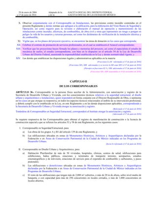 29 de enero de 2004
y 17 de junio de 2016
Adaptado de la: GACETA OFICIAL DEL DISTRITO FEDERAL
y de la: GACETA OFICIAL DE LA CIUDAD DE MÉXICO
11
X. Observar conjuntamente con el Corresponsable en Instalaciones, las previsiones contra incendio contenidas en el
presente Reglamento y demás normas que apliquen a la edificación, para la elaboración del Visto Bueno de Seguridad y
Operación, así como requerir para su revisión o elaboración el manual de operación y mantenimiento de las
instalaciones contra incendio, eléctricas, de combustibles, de obra civil y otras que representen un riesgo o pongan en
peligro la vida de los usuarios y terceras personas, así como los dictámenes de verificación de la instalación eléctrica y
de combustible;
XI. Vigilar que, en los planos del proyecto ejecutivo, se encuentren las áreas de donación en los casos que corresponda;
XII. Celebrar el contrato de prestación de servicios profesionales, en el cual se establecerá el Arancel correspondiente;
XIII. Verificar que los proyectistas hayan firmado los planos y memorias del proyecto, así como el especialista el estudio de
mecánica de suelos, el estudio correspondiente, con base en lo dispuesto en el artículo 54 de la Ley de Desarrollo
Urbano del Distrito Federal, asumiendo la responsabilidad establecida en la Ley y demás normatividad vigente; y
XIV. Las demás que establezcan las disposiciones legales y administrativas aplicables en la materia
[Fracciones I a XI reformadas el 17 de junio de 2016]
[Fracciones XII y XIII adicionadas (y se recorre la XII como XIV) el 17 de junio de 2016]
[Párrafos en fracciones II, V y VIII adicionadas el 17 de junio de 2016]
[Fracciones XII y XIII suspendidas el 10 de noviembre de 2016]
CAPÍTULO II
DE LOS CORRESPONSABLES
ARTÍCULO 36.- Corresponsable es la persona física auxiliar de la Administración, con autorización y registro de la
Secretaría de Desarrollo Urbano y Vivienda, con los conocimientos técnicos relativos a la seguridad estructural, al diseño
urbano y arquitectónico e instalaciones, quien responderá en forma conjunta con el Director Responsable de Obra, o autónoma
en los casos en que otorgue su responsiva, en todos los aspectos técnicos relacionados al ámbito de su intervención profesional,
y deberá cumplir con lo establecido en la Ley, en este Reglamento y en las demás disposiciones aplicables, correspondiendo a
la Secretaría de Desarrollo Urbano y Vivienda otorgar su autorización y registro.
[Reformado el 17 de junio de 2016]
Tratándose de Corresponsables en Seguridad Estructural, corresponderá al Instituto otorgar la autorización y registro.
[Adicionado el 17 de junio de 2016]
Se requiere responsiva de los Corresponsables para obtener el registro de manifestación de construcción o la licencia de
construcción especial a que se refieren los artículos 53 y 58 de este Reglamento, en los siguientes casos:
I. Corresponsable en Seguridad Estructural, para:
a) Las obras de los grupos A y B1 del artículo 139 de este Reglamento, y
b) Las edificaciones ubicadas en zonas de Monumentos Históricos, Artísticos y Arqueológicos declaradas por la
Federación o en Áreas de Conservación Patrimonial de la Ciudad de México indicadas en los Programas de
Desarrollo Urbano.
[Inciso b) reformado el 17 de junio de 2016]
II. Corresponsable en Diseño Urbano y Arquitectónico, para:
a) Habitación Plurifamiliar de más de 50 viviendas, hospitales, clínicas, centros de salud, edificaciones para
exhibiciones, baños públicos, estaciones y terminales de transporte terrestre, aeropuertos, estudios
cinematográficos y de televisión, estaciones de servicio para el expendio de combustible y carburantes, y pasos
peatonales;
b) Las edificaciones o demoliciones ubicadas en zonas de Monumentos Históricos, Artísticos y Arqueológicos
declaradas por la Federación o en Áreas de Conservación Patrimonial de la Ciudad de México indicadas en los
Programas de Desarrollo Urbano;
c) El resto de las edificaciones que tengan más de 2,000 m² cubiertos, o más de 20 m de altura, sobre nivel medio de
banqueta, o con capacidad para más de 250 concurrentes en locales cerrados, o más de 1,000 concurrentes en
locales abiertos;
 