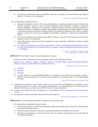 12 Adaptado de la: GACETA OFICIAL DEL DISTRITO FEDERAL
y de la: GACETA OFICIAL DE LA CIUDAD DE MÉXICO
29 de enero de 2004
y 17 de junio de 2016
d) Estaciones de comunicación celular y/o inalámbrica, chimeneas y/o cualquier otro tipo de instalación que rebase la
altura de 15 m sobre su nivel de desplante.
[Incisos b) y c) reformados el 17 de junio de 2016]
III. Corresponsable en Instalaciones, para:
a) Habitación plurifamiliar de más de 50 viviendas, baños públicos, lavanderías, tintorerías, lavado y lubricación de
vehículos, hospitales, clínicas y centros de salud, instalaciones para exhibiciones, crematorios, aeropuertos,
centrales telegráficas, telefónicas y de comunicación, estaciones de radio y televisión, estaciones repetidoras de
comunicación celular y/o inalámbrica, estudios cinematográficos, industria pesada y mediana; plantas, estaciones
y subestaciones eléctricas; estaciones de bombeo, albercas con iluminación subacuática, circos, ferias de cualquier
magnitud, estaciones de servicio para el expendio de combustible y carburantes, y estaciones de transferencia de
basura;
b) El resto de las edificaciones que tengan más de 2,000 m² cubiertos, o más de 15 m de altura sobre nivel medio de
banqueta o más de 250 concurrentes;
c) Toda edificación que cuente con elevadores de pasajeros, de carga, industriales, residenciales o escaleras o rampas
electromecánicas, y
d) Las edificaciones ubicadas en zonas de Patrimonio Histórico, Artístico y Arqueológico de la Federación o en áreas
de conservación patrimonial de la Ciudad de México en las que se realicen instalaciones electromecánicas nuevas
o se modifiquen.
[Incisos b) y c) reformados el 17 de junio de 2016]
[Inciso d) adicionado el 17 de junio de 2016]
ARTÍCULO 37.- Para obtener el registro como Corresponsable se requiere:
I. Acreditar que posee cédula profesional correspondiente a alguna de las siguientes profesiones:
Ingeniero Civil, Arquitecto, Ingeniero Arquitecto, Ingeniero Constructor Militar, Ingeniero Municipal, Ingeniero
Mecánico Electricista, Ingeniero Mecánico, Ingeniero Electricista;
[Párrafo adicionado el 17 de junio de 2016]
a) Derogado;
b) Derogado;
c) Derogado;
d) Se podrá obtener otra corresponsabilidad distinta a las asignadas de las profesiones mencionadas, siempre y
cuando el solicitante apruebe, ante la Comisión, una evaluación de conocimientos afines a la corresponsabilidad
que aspire;
[Incisos a), b) y c) derogados el 17 de junio de 2016]
II. Acreditar ante la Comisión o ante el Instituto, según sea el caso, que conoce este Reglamento y sus Normas, y demás
normatividad aplicable en lo relativo a los aspectos correspondientes a su especialidad, para lo cual debe obtener el
dictamen favorable a que se refiere la fracción III del artículo 46 de este Reglamento;
III. Acreditar como mínimo cinco años de experiencia en su especialidad, así como su participación activa en proyectos y
en obras, y
IV. Acreditar que es miembro activo del Colegio de Profesionales respectivo.
[Fracciones II y III reformadas el 17 de junio de 2016]
ARTÍCULO 38.- Los Corresponsables otorgarán su responsiva en los siguientes casos:
I. El Corresponsable en Seguridad Estructural, cuando:
a) Suscriba conjuntamente con el Director Responsable de Obra una manifestación de construcción o una solicitud de
licencia de construcción especial;
b) Suscriba los planos del proyecto estructural, la memoria de diseño de la cimentación y la estructura;
c) Suscriba los procedimientos de construcción de las obras y los resultados de las pruebas de control de calidad de
los materiales empleados;
 