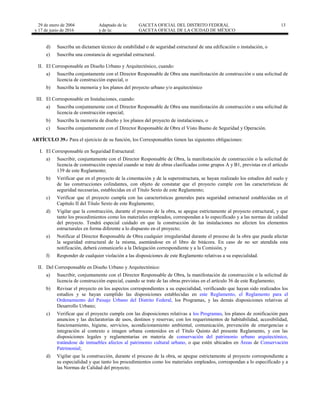 29 de enero de 2004
y 17 de junio de 2016
Adaptado de la: GACETA OFICIAL DEL DISTRITO FEDERAL
y de la: GACETA OFICIAL DE LA CIUDAD DE MÉXICO
13
d) Suscriba un dictamen técnico de estabilidad o de seguridad estructural de una edificación o instalación, o
e) Suscriba una constancia de seguridad estructural.
II. El Corresponsable en Diseño Urbano y Arquitectónico, cuando:
a) Suscriba conjuntamente con el Director Responsable de Obra una manifestación de construcción o una solicitud de
licencia de construcción especial, o
b) Suscriba la memoria y los planos del proyecto urbano y/o arquitectónico
III. El Corresponsable en Instalaciones, cuando:
a) Suscriba conjuntamente con el Director Responsable de Obra una manifestación de construcción o una solicitud de
licencia de construcción especial;
b) Suscriba la memoria de diseño y los planos del proyecto de instalaciones, o
c) Suscriba conjuntamente con el Director Responsable de Obra el Visto Bueno de Seguridad y Operación.
ARTÍCULO 39.- Para el ejercicio de su función, los Corresponsables tienen las siguientes obligaciones:
I. El Corresponsable en Seguridad Estructural:
a) Suscribir, conjuntamente con el Director Responsable de Obra, la manifestación de construcción o la solicitud de
licencia de construcción especial cuando se trate de obras clasificadas como grupos A y B1, previstas en el artículo
139 de este Reglamento;
b) Verificar que en el proyecto de la cimentación y de la superestructura, se hayan realizado los estudios del suelo y
de las construcciones colindantes, con objeto de constatar que el proyecto cumple con las características de
seguridad necesarias, establecidas en el Título Sexto de este Reglamento;
c) Verificar que el proyecto cumpla con las características generales para seguridad estructural establecidas en el
Capítulo II del Título Sexto de este Reglamento;
d) Vigilar que la construcción, durante el proceso de la obra, se apegue estrictamente al proyecto estructural, y que
tanto los procedimientos como los materiales empleados, correspondan a lo especificado y a las normas de calidad
del proyecto. Tendrá especial cuidado en que la construcción de las instalaciones no afecten los elementos
estructurales en forma diferente a lo dispuesto en el proyecto;
e) Notificar al Director Responsable de Obra cualquier irregularidad durante el proceso de la obra que pueda afectar
la seguridad estructural de la misma, asentándose en el libro de bitácora. En caso de no ser atendida esta
notificación, deberá comunicarlo a la Delegación correspondiente y a la Comisión, y
f) Responder de cualquier violación a las disposiciones de este Reglamento relativas a su especialidad.
II. Del Corresponsable en Diseño Urbano y Arquitectónico:
a) Suscribir, conjuntamente con el Director Responsable de Obra, la manifestación de construcción o la solicitud de
licencia de construcción especial, cuando se trate de las obras previstas en el artículo 36 de este Reglamento;
b) Revisar el proyecto en los aspectos correspondientes a su especialidad, verificando que hayan sido realizados los
estudios y se hayan cumplido las disposiciones establecidas en este Reglamento, el Reglamento para el
Ordenamiento del Paisaje Urbano del Distrito Federal, los Programas, y las demás disposiciones relativas al
Desarrollo Urbano;
c) Verificar que el proyecto cumpla con las disposiciones relativas a los Programas, los planos de zonificación para
anuncios y las declaratorias de usos, destinos y reservas; con los requerimientos de habitabilidad, accesibilidad,
funcionamiento, higiene, servicios, acondicionamiento ambiental, comunicación, prevención de emergencias e
integración al contexto e imagen urbana contenidos en el Título Quinto del presente Reglamento, y con las
disposiciones legales y reglamentarias en materia de conservación del patrimonio urbano arquitectónico,
tratándose de inmuebles afectos al patrimonio cultural urbano, o que estén ubicados en Áreas de Conservación
Patrimonial;
d) Vigilar que la construcción, durante el proceso de la obra, se apegue estrictamente al proyecto correspondiente a
su especialidad y que tanto los procedimientos como los materiales empleados, correspondan a lo especificado y a
las Normas de Calidad del proyecto;
 