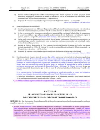 14 Adaptado de la: GACETA OFICIAL DEL DISTRITO FEDERAL
y de la: GACETA OFICIAL DE LA CIUDAD DE MÉXICO
29 de enero de 2004
y 17 de junio de 2016
e) Notificar al Director Responsable de Obra cualquier irregularidad durante el proceso de la obra, que pueda afectar
la ejecución del proyecto, asentándose en el libro de bitácora. En caso de no ser atendida esta notificación deberá
comunicarlo a la Delegación correspondiente y a la Comisión, y
f) Responder de cualquier violación a las disposiciones de este Reglamento relativas a su especialidad.
[Incisos b) y c) reformados el 17 de junio de 2016]
III. Del Corresponsable en Instalaciones:
a) Suscribir, conjuntamente con el Director Responsable de Obra, la manifestación de construcción o la solicitud de
licencia de construcción especial, cuando se trate de las obras previstas en el artículo 36 de este Reglamento;
b) Revisar el proyecto en los aspectos correspondientes a su especialidad, verificando la factibilidad de otorgamiento
de los servicios públicos y que se hayan cumplido las disposiciones de este Reglamento y la legislación vigente al
respecto, relativas a la seguridad, previsiones contra incendio y funcionamiento de las instalaciones;
c) Vigilar que la construcción durante el proceso de la obra, se apegue estrictamente al proyecto correspondiente a su
especialidad y que tanto los procedimientos como los materiales empleados correspondan a lo especificado y a las
Normas de Calidad del proyecto;
d) Notificar al Director Responsable de Obra cualquier irregularidad durante el proceso de la obra, que pueda
afectarla, asentándolo en el libro de bitácora. En caso de no ser atendida esta notificación deberá comunicarla a la
Delegación correspondiente y a la Comisión, y
e) Responder de cualquier violación a las disposiciones de este Reglamento, relativas a su especialidad.
[Inciso b) reformado el 17 de junio de 2016]
IV. Resellar anualmente el carnet dentro de los cinco días hábiles anteriores al aniversario de la fecha de su expedición y
refrendar su registro de Corresponsable cada tres años o cuando lo determine la Administración, para lo cual deberá
presentar los documentos que lo acrediten como miembro activo del Colegio de Profesionales respectivo, así como
constancia de actualización profesional expedida por Instituciones de Educación Superior o los Colegios de los que
formen parte, con una duración mínima de treinta horas, en los temas de normatividad y nuevas tecnologías
previamente aprobados por las Secretaría de Desarrollo Urbano y Vivienda y de Obras y Servicios, sin que sea
necesario presentar la documentación que ya obra en poder de la Secretaría de Desarrollo Urbano y Vivienda o del
Instituto.
En el caso de que un Corresponsable no haya resellado en un período de tres años su carnet, será obligatorio
presentar una evaluación de conocimientos formulada por el Comité Técnico correspondiente.
En particular, informará a la Comisión sobre su participación en las responsivas suscritas a que se refiere el artículo
38 de este Reglamento durante el periodo anterior al refrendo o resello.
V. Celebrar el contrato de prestación de servicios profesionales en el cual se establecerá el Arancel correspondiente.
[Fracción IV reformada el 17 de junio de 2016]
[Fracción V y párrafo de fracción IV adicionados el 17 de junio de 2016]
[Fracción V suspendida el 10 de noviembre de 2016]
CAPÍTULO III
DE LAS RESPONSABILIDADES Y SANCIONES DE LOS
DIRECTORES RESPONSABLES DE OBRA Y CORRESPONSABLES
ARTÍCULO 40.- Las funciones del Director Responsable de Obra y Corresponsables, en las obras y casos para los que hayan
otorgado su responsiva se terminarán:
I. Cuando ocurra sustitución o retiro del Director Responsable de Obra y/o Corresponsables en la obra correspondiente,
para lo cual se deberá levantar un acta administrativa ante la Secretaría de Desarrollo Urbano y Vivienda o el Instituto
asentando los motivos por los que el Director Responsable de Obra o el Corresponsable, sea sustituido o retire su
responsiva, así como el avance de la obra hasta ese momento, la cual será suscrita por la Autoridad correspondiente, por
el Director Responsable de Obra y/o Corresponsables, según sea el caso, y por el propietario o poseedor. Una copia de
esta acta se enviará a la Administración y otra se asentará y anexará a la bitácora de la obra.
[Reformado el 17 de junio de 2016]
 
