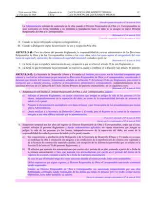 29 de enero de 2004
y 17 de junio de 2016
Adaptado de la: GACETA OFICIAL DEL DISTRITO FEDERAL
y de la: GACETA OFICIAL DE LA CIUDAD DE MÉXICO
15
[Párrafo segundo derogado el 17 de junio de 2016]
La Administración ordenará la suspensión de la obra cuando el Director Responsable de Obra y/o Corresponsables no
sean sustituidos en forma inmediata y no permitirá la reanudación hasta en tanto no se designe un nuevo Director
Responsable de Obra y/o Corresponsable;
[Reformado el 17 de junio de 2016]
[Fracción I suspendida el 10 de noviembre de 2016]
II. Cuando no hayan refrendado su registro correspondiente, y
III. Cuando la Delegación expida la autorización de uso y ocupación de la obra.
ARTÍCULO 41.- Para los efectos del presente Reglamento, la responsabilidad de carácter administrativo de los Directores
Responsables de Obra y de los Corresponsables termina a los cinco años, salvo los casos sujetos al otorgamiento del visto
bueno de seguridad y operación y la constancia de seguridad estructural, contados a partir de:
[Reformado el 17 de junio de 2016]
I. La fecha en que se expida la autorización de uso y ocupación a que se refiere el artículo 70 de este Reglamento, o
II. La fecha en que formalmente hayan terminado su responsiva, según se establece en la fracción I del artículo 40 anterior;
ARTÍCULO 42.- La Secretaría de Desarrollo Urbano y Vivienda o el Instituto, en su caso, son la Autoridad competente para
conocer y resolver las infracciones en que incurran los Directores Responsables de Obra y/o Corresponsables, considerando el
dictamen que formule la Comisión Dictaminadora señalada en la fracción V del artículo 45 de este Reglamento, para emitir la
resolución que a derecho proceda, conforme al procedimiento administrativo correspondiente, independientemente de las
sanciones previstas en el Capítulo II del Título Décimo Primero del presente ordenamiento, en los siguientes casos:
[Reformado el 17 de junio de 2016]
I. Amonestación por escrito al Director Responsable de Obra o a los Corresponsables, cuando:
a) Infrinjan el presente Reglamento, sin causar situaciones que pongan en peligro la vida de las personas y/o los
bienes, independientemente de la reparación del daño, así como de la responsabilidad derivada de procesos de
índole civil o penal;
b) Presente la documentación incompleta o con datos erróneos y que formen parte de los procedimientos que inicien
ante la Administración;
c) Omita notificar a la Secretaría de Desarrollo Urbano y Vivienda, para el Registro en su carnet de la responsiva
otorgada a una obra pública realizada por la Administración;
[Fracción I reformada el 17 de junio de 2016]
[Incisos a), b) y c) adicionados el 17 de junio de 2016]
II. Suspensión temporal por dos años del registro de Director Responsable de Obra o Corresponsables, según sea el caso,
cuando infrinjan el presente Reglamento y demás ordenamientos aplicables sin causar situaciones que pongan en
peligro la vida de las personas y/o los bienes, independientemente de la reparación del daño, así como de la
responsabilidad derivada de procesos de índole civil o penal, cuando:
a) Sin conocimiento y aprobación de la Delegación o de la Secretaría de Desarrollo Urbano y Vivienda, en su caso,
se modifique la obra o instalación sin apegarse a las condiciones de la manifestación de construcción registrada o
de la licencia de construcción especial expedida, con excepción de las diferencias permitidas que se señalan en la
fracción II del artículo 70 del presente Reglamento, y
b) El infractor que acumule dos amonestaciones por escrito en el período de un año, contando a partir de la fecha de
la primera amonestación, o bien, que acumule tres amonestaciones por escrito en el período del trienio de la
vigencia de su carnet, contando a partir de la fecha de la primera amonestación.
En caso de que el infractor tenga dos o más sanciones durante el mismo período, éstas serán acumulables.
De las responsivas que siguen vigentes, el Director Responsable de Obra o Corresponsable sancionado continuará
siendo responsable.
Cuando un Director Responsable de Obra o Corresponsable sea sancionado temporalmente por una obra
determinada, continuará siendo responsable de las demás que tenga en proceso, pero no podrá otorgar nuevas
responsivas, hasta haber cumplido su sanción.
[Inciso b) reformado y párrafos adicionados el 17 de junio de 2016]
 