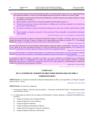 16 Adaptado de la: GACETA OFICIAL DEL DISTRITO FEDERAL
y de la: GACETA OFICIAL DE LA CIUDAD DE MÉXICO
29 de enero de 2004
y 17 de junio de 2016
III. Cancelación del registro de Director Responsable de Obra o de Corresponsable, según sea el caso, independientemente
de la reparación del daño, así como de la responsabilidad derivada de procesos de índole civil o penal, cuando:
a) No cumplan con las disposiciones del presente Reglamento, causando situaciones que pongan en peligro la vida de
las personas y/o los bienes, y
b) Hayan obtenido con datos falsos su inscripción al padrón de profesionales respectivo; …
c) Presenten documentos que no hayan sido emitidos y/o validados por la autoridad competente en los trámites que
gestione ante la Administración;
d) No resellen o refrenden su carnet por un periodo de tiempo mayor a cinco años, contado a partir del último resello,
y
e) Hayan otorgado su responsiva en proyecto u obra que afecte de forma irreparable a un inmueble del patrimonio
cultural urbano.
[Inciso b) reformado e incisos c), d) y e) adicionados el 17 de junio de 2016]
En los casos de cancelación de registro, la Secretaría de Desarrollo Urbano y Vivienda o el Instituto, según sea el caso, no
otorgará nuevamente al infractor el registro en ninguna de las especialidades que señalan los artículos 33 y 37 del presente
Reglamento, excepto en lo señalado en la fracción III, inciso d), del presente artículo.
[Reformado el 17 de junio de 2016]
En el caso de las fracciones II y III, los infractores deben entregar su carnet de registro a la Secretaría o al Instituto, según sea
el caso, dentro de los cinco días hábiles posteriores a la fecha de notificación de la sanción impuesta. En el supuesto de la
fracción II, se devolverá el carnet de registro al infractor, al término de la suspensión temporal.
[Reformado el 17 de junio de 2016]
En el caso de la fracción II, el infractor deberá entregar a la Comisión en un plazo máximo de 30 días naturales un informe
detallado de las obras bajo su responsiva, el cual deberá acompañar de copias de la bitácora y memoria fotográfica.
[Adicionado el 17 de junio de 2016]
La Secretaría de Desarrollo Urbano y Vivienda o el Instituto, en su caso, notificarán a las Delegaciones de los Directores
Responsables de Obra o Corresponsables que hayan sido sancionados para que éstas procedan conforme al presente
Reglamento. De igual forma, se publicará en la página de internet de las citadas dependencias. Adicionalmente, se informará al
Colegio de Profesionales al que pertenezca el infractor.
[Reformado el 17 de junio de 2016]
[Artículo 42 suspendido el 10 de noviembre de 2016]
CAPÍTULO IV
DE LA COMISIÓN DE ADMISIÓN DE DIRECTORES RESPONSABLES DE OBRA Y
CORRESPONSABLES
ARTÍCULO 43.- La Comisión de Admisión de Directores Responsables de Obra y Corresponsables es el Órgano Colegiado
al que se refiere … la Ley.
[Reformado el 17 de junio de 2016]
ARTÍCULO 44.- La Comisión se integra por:
I. El Secretario de Obras y Servicios, quien la presidirá, el Secretario de Desarrollo Urbano y Vivienda quien fungirá
como Secretario Técnico.
[Reformado el 17 de junio de 2016]
II. Un representante de cada uno de los Colegios de Profesionales y Cámaras siguientes, a invitación del Presidente de la
Comisión:
a) Colegio de Arquitectos de la Ciudad de México;
b) Colegio de Ingenieros Civiles de México;
c) Colegio de Ingenieros Militares;
d) Colegio de Ingenieros Municipales de México;
e) Colegio Nacional de Ingenieros Arquitectos de México;
f) Colegio de Ingenieros Mecánicos Electricistas;
 
