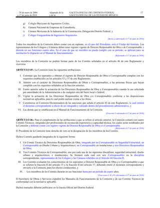 29 de enero de 2004
y 17 de junio de 2016
Adaptado de la: GACETA OFICIAL DEL DISTRITO FEDERAL
y de la: GACETA OFICIAL DE LA CIUDAD DE MÉXICO
17
g) Colegio Mexicano de Ingenieros Civiles;
h) Cámara Nacional de Empresas de Consultoría;
i) Cámara Mexicana de la Industria de la Construcción, Delegación Distrito Federal, y
j) Colegio Vanguardista de Ingenieros Arquitectos.
[Inciso j) adicionado el 17 de junio de 2016]
Todos los miembros de la Comisión deben contar con un suplente, en el caso del Presidente, será el Titular del Instituto. Los
representantes de los Colegios y Cámaras deben tener registro vigente de Director Responsable de Obra o de Corresponsable y
durarán en sus funciones cuatro años. En el caso de que un miembro no pueda cumplir con su periodo, se aplicará para su
sustitución lo dispuesto en el Manual de funcionamiento.
[Reformado el 17 de junio de 2016]
Los miembros de la Comisión no podrán formar parte de los Comités señalados en el artículo 46 de este Reglamento y
viceversa.
ARTÍCULO 45.- La Comisión tiene las siguientes atribuciones:
I. Constatar que los aspirantes a obtener el registro de Director Responsable de Obra o Corresponsable cumplan con los
requisitos establecidos en los artículos 33 y 37 de este Reglamento;
II. Admitir con el carácter de Directores Responsables de Obras o Corresponsables, a las personas físicas que hayan
cumplido con los requisitos señalados en la fracción anterior;
III. Emitir opinión sobre la actuación de los Directores Responsables de Obra y Corresponsables cuando le sea solicitada
por autoridades de la Administración o de cualquier otra del fuero local o federal;
IV. Vigilar la actuación de los Directores Responsables de Obra y/o Corresponsables conforme a las disposiciones
normativas aplicables, para lo cual podrá realizar visitas a las obras;
V. Constituirse en Comisión Dictaminadora de las sanciones que señala el artículo 42 de este Reglamento, la cual emitirá
el dictamen correspondiente a efecto de ser integrado y valorado dentro del procedimiento administrativo, y
VI. Las demás que se establezcan en el Manual de Funcionamiento de la Comisión.
[Fracción V reformada el 17 de junio de 2016]
ARTÍCULO 46.- Para el cumplimiento de las atribuciones a que se refiere el artículo anterior, la Comisión contará con cuatro
Comités Técnicos, integrados por profesionales de reconocida experiencia y capacidad técnica, los cuales serán nombrados por
la Comisión y deberán contar con registro vigente de Director Responsable de Obra y/o Corresponsable.
[Reformado el 17 de junio de 2016]
El Presidente de la Comisión tiene derecho de veto en la designación de los miembros de los Comités.
Dichos Comités quedarán integrados de la siguiente forma:
I. Un Comité Técnico de Directores Responsables de Obra, integrado por un Corresponsable en Seguridad Estructural, un
Corresponsable en Diseño Urbano y Arquitectónico; un Corresponsable en instalaciones y tres Directores Responsables
de Obra;
II. Tres Comités Técnicos de Corresponsables, uno por cada una de las siguientes disciplinas: seguridad estructural, diseño
urbano y arquitectónico, e instalaciones. Se formará cada cual con seis Corresponsables en la disciplina
correspondiente, representantes de los Colegios y las Cámaras referidos en el Artículo 44 fracción II;
III. Los Comités evaluarán los conocimientos de los aspirantes a Director Responsable de Obra y/o Corresponsables a que
se refieren la fracción II del artículo 33 y la fracción II del artículo 37, debiendo emitir el dictamen correspondiente y
enviarlo a la Comisión, para los efectos conducentes, y
IV. Los miembros de los Comités durarán en sus funciones hasta por un periodo de cuatro años.
[Fracciones I, II y IV reformadas el 17 de junio de 2016]
El Secretario de Obras y Servicios expedirá los Manuales de Funcionamiento de la Comisión y de sus Comités Técnicos de
conformidad con la normativa aplicable.
Dichos manuales deberán publicarse en la Gaceta Oficial del Distrito Federal.
 