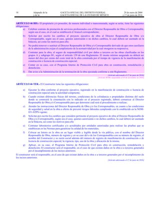 18 Adaptado de la: GACETA OFICIAL DEL DISTRITO FEDERAL
y de la: GACETA OFICIAL DE LA CIUDAD DE MÉXICO
29 de enero de 2004
y 17 de junio de 2016
ARTÍCULO 46 BIS.- El propietario y/o poseedor, de manera individual o mancomunada, según se actúe, tiene las siguientes
obligaciones:
a) Celebrar contrato de prestación de servicios profesionales con el Director Responsable de Obra o Corresponsable,
según sea el caso, en el cual se establecerá el Arancel correspondiente;
b) Solicitar por escrito los cambios al proyecto ejecutivo de obra al Director Responsable de Obra y/o
Corresponsable, según sea el caso, quienes autorizarán o no dichos cambios, lo cual deberá ser asentado en la
bitácora, así como los motivos para ello;
c) No podrá remover o sustituir al Director Responsable de Obra y/o Corresponsable derivado de que estos auxiliares
de la administración exijan el cumplimiento de la normatividad por la cual otorgaron su responsiva;
d) Contratar para la obra, el seguro de responsabilidad civil por daños a terceros en las obras clasificadas en los
grupos A y subgrupo B1, según el artículo 139 de este Reglamento. El monto mínimo asegurado no deberá ser
menor del diez por ciento del costo total de la obra construida por el tiempo de vigencia de la manifestación de
construcción o licencia de construcción especial;
e) Contar en su caso, con el Programa Interno de Protección Civil para obra en construcción, remodelación y
demolición;
f) Dar aviso a la Administración de la terminación de la obra ejecutada conforme a este Reglamento.
[Artículo adicionado el 17 de junio de 2016]
[Artículo 46-Bis suspendido el 10 de noviembre de 2016]
ARTÍCULO 46 TER.- El Constructor tiene las siguientes obligaciones:
a) Ejecutar la obra conforme al proyecto ejecutivo, registrado en la manifestación de construcción o licencia de
construcción especial ante la autoridad competente;
b) Cuando existan diferencias físicas del terreno, condiciones de la colindancia o propiedades distintas del suelo
donde se construirá la cimentación con lo indicado en el proyecto registrado, deberá comunicar al Director
Responsable de Obra y/o Corresponsable para que determine cuál será el procedimiento a realizar;
c) Atender las instrucciones del Director Responsable de Obra y/o los Corresponsables, en cuanto a las condiciones
de seguridad y salud en la obra a efecto de prevenir riesgos laborales cumpliendo con lo establecido en la NOM-
031-STPS vigente;
d) Solicitar por escrito los cambios que considere pertinente al proyecto ejecutivo de obra al Director Responsable de
Obra y/o Corresponsable, según sea el caso, quienes autorizarán o no dichos cambios, lo cual deberá ser asentado
en la bitácora, así como los motivos para ello
e) Contratar laboratorios certificados y/o acreditados por entidades autorizadas para realizar las pruebas que se
establezcan en las Normas para garantizar la calidad de los materiales;
f) Colocar un letrero en la obra en un lugar visible y legible desde la vía pública, con el nombre del Director
Responsable de Obra, número de registro y en su caso del o de los Corresponsables con su número de registro, el
nombre del Constructor y su razón social además del número de registro de manifestación de construcción o de
licencia de construcción especial, la vigencia, tipo, uso de la obra y ubicación de la misma;
g) Aplicar, en su caso, el Programa Interno de Protección Civil para obra en construcción, remodelación y
demolición; El constructor será el responsable, en el caso de que existan daños en la obra o a terceros generados
por el incumplimiento de los incisos anteriores.
El constructor será el responsable, en el caso de que existan daños en la obra o a terceros generados por el incumplimiento de
los incisos anteriores.
[Artículo adicionado el 17 de junio de 2016]
 