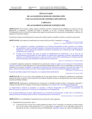 29 de enero de 2004
y 17 de junio de 2016
Adaptado de la: GACETA OFICIAL DEL DISTRITO FEDERAL
y de la: GACETA OFICIAL DE LA CIUDAD DE MÉXICO
19
TÍTULO CUARTO
DE LAS MANIFESTACIONES DE CONSTRUCCIÓN
Y DE LAS LICENCIAS DE CONSTRUCCIÓN ESPECIAL
CAPÍTULO I
DE LAS MANIFESTACIONES DE CONSTRUCCIÓN
ARTÍCULO 47.- Para construir, ampliar, reparar o modificar una obra o instalación de las señaladas en el artículo 51 de este
Reglamento, el propietario o poseedor del predio o inmueble, en su caso, el Director Responsable de Obra y los
Corresponsables, previo al inicio de los trabajos debe registrar la manifestación de construcción correspondiente, conforme a lo
dispuesto en el presente Capítulo.
No procede el registro de manifestación de construcción cuando el predio o inmueble se localice en suelo de conservación.
ARTÍCULO 48.- Para registrar la manifestación de construcción de una obra o instalación, se requiere:
[Reformado el 17 de junio de 2016]
[Segundo y tercer párrafos derogados el 17 de junio de 2016]
a) Que el propietario o poseedor, conjuntamente con el Director Responsable de Obra, presenten en el formato
correspondiente y ante la autoridad competente, la declaración bajo protesta de decir verdad, de cumplir con este
Reglamento y demás disposiciones aplicables, anexando los documentos que se señalan para cada modalidad de
manifestación de construcción.
b) El pago de los derechos que cause el registro de manifestación de construcción y en su caso, de los
aprovechamientos que procedan, los cuales deberán ser cubiertos por el propietario, poseedor o representante legal
conforme a la autodeterminación que se realice de acuerdo con las tarifas establecidas por el Código Fiscal del
Distrito Federal para cada modalidad de manifestación de construcción.
[Incisos a) y b) adicionados el 17 de junio de 2016]
La autoridad competente registrará la manifestación de construcción cuando se cumpla con la entrega de la documentación
requerida, anotando los datos indicados en el Carnet del Director Responsable de Obra y los Corresponsables, sin examinar el
contenido de los mismos, entregando al interesado la manifestación de construcción registrada y una copia del croquis o los
planos y demás documentos técnicos con sello y firma original, pudiendo éste iniciar de forma inmediata la construcción.
[Reformado el 17 de junio de 2016]
En caso de que faltaran algunos de los requisitos, no se registrará dicha manifestación.
[Adicionado el 17 de junio de 2016]
ARTÍCULO 49.- En el caso de las zonas arboladas que la obra pueda afectar, la Delegación establecerá las condiciones
mediante las cuales se llevará a cabo la reposición de los árboles afectados con base en las disposiciones que al efecto expida la
Secretaría del Medio Ambiente.
ARTÍCULO 50.- Registrada la manifestación de construcción, la autoridad revisará los datos y documentos ingresados y
verificará el desarrollo de los trabajos, en los términos establecidos en los artículos 244 y 245 del presente Reglamento.
[Reformado el 17 de junio de 2016]
La Administración notificará al propietario y/o poseedor, al Director Responsable de Obra y/o Corresponsable las
observaciones que se generen de la revisión por el incumplimiento de este Reglamento.
Si en un plazo definido por la misma Administración no se solventan las observaciones, se dará vista a la Comisión de
Admisión de Directores Responsables de Obra y Corresponsables para su dictaminación.
[Párrafos adicionados el 17 de junio de 2016]
ARTÍCULO 51.- Las modalidades de manifestación de construcción son las siguientes:
I. Manifestación de construcción tipo A:
a) Construcción de no más de una vivienda unifamiliar de hasta 120 m2
construidos, en un predio con frente mínimo
de 6 m, dos niveles, altura máxima de 5.5 m y claros libres no mayores de 4 m, la cual deben contar con la
dotación de servicios y condiciones básicas de habitabilidad, seguridad e higiene que señala este Reglamento, el
 