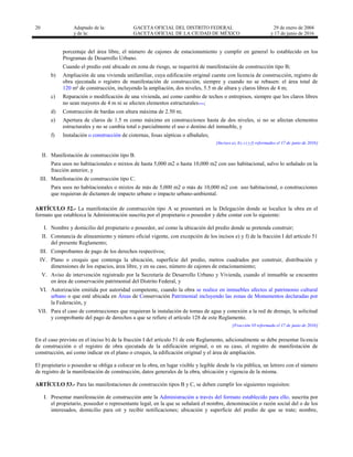 20 Adaptado de la: GACETA OFICIAL DEL DISTRITO FEDERAL
y de la: GACETA OFICIAL DE LA CIUDAD DE MÉXICO
29 de enero de 2004
y 17 de junio de 2016
porcentaje del área libre, el número de cajones de estacionamiento y cumplir en general lo establecido en los
Programas de Desarrollo Urbano.
Cuando el predio esté ubicado en zona de riesgo, se requerirá de manifestación de construcción tipo B;
b) Ampliación de una vivienda unifamiliar, cuya edificación original cuente con licencia de construcción, registro de
obra ejecutada o registro de manifestación de construcción, siempre y cuando no se rebasen: el área total de
120 m² de construcción, incluyendo la ampliación, dos niveles, 5.5 m de altura y claros libres de 4 m;
c) Reparación o modificación de una vivienda, así como cambio de techos o entrepisos, siempre que los claros libres
no sean mayores de 4 m ni se afecten elementos estructurales…;
d) Construcción de bardas con altura máxima de 2.50 m;
e) Apertura de claros de 1.5 m como máximo en construcciones hasta de dos niveles, si no se afectan elementos
estructurales y no se cambia total o parcialmente el uso o destino del inmueble, y
f) Instalación o construcción de cisternas, fosas sépticas o albañales;
[Incisos a), b), c) y f) reformados el 17 de junio de 2016]
II. Manifestación de construcción tipo B.
Para usos no habitacionales o mixtos de hasta 5,000 m2 o hasta 10,000 m2 con uso habitacional, salvo lo señalado en la
fracción anterior, y
III. Manifestación de construcción tipo C.
Para usos no habitacionales o mixtos de más de 5,000 m2 o más de 10,000 m2 con uso habitacional, o construcciones
que requieran de dictamen de impacto urbano o impacto urbano-ambiental.
ARTÍCULO 52.- La manifestación de construcción tipo A se presentará en la Delegación donde se localice la obra en el
formato que establezca la Administración suscrita por el propietario o poseedor y debe contar con lo siguiente:
I. Nombre y domicilio del propietario o poseedor, así como la ubicación del predio donde se pretenda construir;
II. Constancia de alineamiento y número oficial vigente, con excepción de los incisos e) y f) de la fracción I del artículo 51
del presente Reglamento;
III. Comprobantes de pago de los derechos respectivos;
IV. Plano o croquis que contenga la ubicación, superficie del predio, metros cuadrados por construir, distribución y
dimensiones de los espacios, área libre, y en su caso, número de cajones de estacionamiento;
V. Aviso de intervención registrado por la Secretaría de Desarrollo Urbano y Vivienda, cuando el inmueble se encuentre
en área de conservación patrimonial del Distrito Federal, y
VI. Autorización emitida por autoridad competente, cuando la obra se realice en inmuebles afectos al patrimonio cultural
urbano o que esté ubicada en Áreas de Conservación Patrimonial incluyendo las zonas de Monumentos declaradas por
la Federación, y
VII. Para el caso de construcciones que requieran la instalación de tomas de agua y conexión a la red de drenaje, la solicitud
y comprobante del pago de derechos a que se refiere el artículo 128 de este Reglamento.
[Fracción VI reformada el 17 de junio de 2016]
En el caso previsto en el inciso b) de la fracción I del artículo 51 de este Reglamento, adicionalmente se debe presentar licencia
de construcción o el registro de obra ejecutada de la edificación original, o en su caso, el registro de manifestación de
construcción, así como indicar en el plano o croquis, la edificación original y el área de ampliación.
El propietario o poseedor se obliga a colocar en la obra, en lugar visible y legible desde la vía pública, un letrero con el número
de registro de la manifestación de construcción, datos generales de la obra, ubicación y vigencia de la misma.
ARTÍCULO 53.- Para las manifestaciones de construcción tipos B y C, se deben cumplir los siguientes requisitos:
I. Presentar manifestación de construcción ante la Administración a través del formato establecido para ello, suscrita por
el propietario, poseedor o representante legal, en la que se señalará el nombre, denominación o razón social del o de los
interesados, domicilio para oír y recibir notificaciones; ubicación y superficie del predio de que se trate; nombre,
 