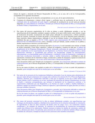29 de enero de 2004
y 17 de junio de 2016
Adaptado de la: GACETA OFICIAL DEL DISTRITO FEDERAL
y de la: GACETA OFICIAL DE LA CIUDAD DE MÉXICO
21
número de registro y domicilio del Director Responsable de Obra y, en su caso, del o de los Corresponsables,
acompañada de los siguientes documentos:
a) Comprobantes de pago de los derechos correspondientes y en su caso, de los aprovechamientos;
b) Constancia de alineamiento y número oficial vigente y certificado único de zonificación de uso de suelo o
certificado único de zonificación del suelo digital o certificado de acreditación de uso del suelo por derechos
adquiridos, los cuales deberán ser verificados y firmados por el Director Responsable de Obra y/o Corresponsable
en Diseño Urbano y Arquitectónico, en su caso;
[Fracción I e inciso b) reformados el 17 de junio de 2016]
c) Dos tantos del proyecto arquitectónico de la obra en planos a escala, debidamente acotados y con las
especificaciones de los materiales, acabados y equipos a utilizar, en los que se debe incluir, como mínimo: croquis
de localización del predio, levantamiento del estado actual, indicando las construcciones y árboles existentes;
planta de conjunto, mostrando los límites del predio y la localización y uso de las diferentes partes edificadas y
áreas exteriores; plantas arquitectónicas, indicando el uso de los distintos locales y las circulaciones, con el
mobiliario fijo que se requiera y EN SU CASO, espacios para estacionamiento DE AUTOMÓVILES Y/O
BICICLETAS Y/O MOTOCICLETAS; cortes y fachadas; cortes por fachada, cuando colinden en vía pública y
detalles arquitectónicos interiores y de obra exterior.
Estos planos deben acompañarse de la memoria descriptiva de proyecto, la cual contendrá como mínimo: el listado
de locales construidos y áreas libres, superficie y número de ocupantes o usuarios de cada uno; el análisis del
cumplimiento de los Programas Delegacional o Parcial, incluyendo coeficientes de ocupación y utilización del
suelo; cumpliendo con los requerimientos de este Reglamento, sus Normas Técnicas Complementarias y demás
disposiciones referentes a: accesibilidad para personas con discapacidad, cantidad de estacionamientos,
estacionamiento y su funcionalidad, patios de iluminación y ventilación, niveles de iluminación y ventilación en
cada local, circulaciones horizontales y verticales, salidas y muebles hidrosanitarios, visibilidad en salas de
espectáculos, resistencia de los materiales al fuego, circulaciones y salidas de emergencia, equipos de extinción de
fuego y otras que se requieran; y en su caso, de las restricciones o afectaciones del predio.
Estos documentos deben estar firmados por el propietario o poseedor, por el proyectista indicando su número de
cédula profesional, por el Director Responsable de Obra y el Corresponsable en Diseño Urbano y Arquitectónico,
en su caso.
De los dos tantos de planos, uno quedará en poder de la Administración y el otro en poder del propietario o
poseedor, quien entregará una copia de los mismos para su uso en la obra;
[Inciso c) reformado el 17 de junio de 2016]
d) Dos tantos de los proyectos de las instalaciones hidráulicas incluyendo el uso de sistemas para calentamiento de
agua por medio del aprovechamiento de la energía solar conforme a los artículos 82, 83 y 89 de este Reglamento,
sanitarias, eléctricas, gas e instalaciones especiales y otras que se requieran, en los que se debe incluir como
mínimo: plantas, cortes e isométricos en su caso, mostrando las trayectorias de tuberías, alimentaciones, así como
el diseño y memorias correspondientes, que incluyan la descripción de los dispositivos conforme a los
requerimientos establecidos por este Reglamento y sus Normas en cuanto a salidas y muebles hidráulicos y
sanitarios, equipos de extinción de fuego, sistema de captación y aprovechamiento de aguas pluviales en azotea y
otras que considere el proyecto.
Estos documentos deben estar firmados por el propietario o poseedor, por el proyectista indicando su número de
cédula profesional, por el Director Responsable de Obra y el Corresponsable en Instalaciones, en su caso.
De los dos tantos de planos, uno quedará en poder de la Administración y el otro en poder del propietario o
poseedor, quien entregará una copia de los mismos para su uso en la obra;
[Inciso d) adicionado el 17 de junio de 2016]
e) Dos tantos del proyecto estructural de la obra en planos debidamente acotados, con especificaciones que
contengan una descripción completa y detallada de las características de la estructura incluyendo su cimentación.
Se especificarán en ellos los datos esenciales del diseño como las cargas vivas y los coeficientes sísmicos
considerados y las calidades de materiales. Se indicarán los procedimientos de construcción recomendados,
cuando éstos difieran de los tradicionales. Deberán mostrarse en planos los detalles de conexiones, cambios de
nivel y aberturas para ductos. En particular, para estructuras de concreto se indicarán mediante dibujos acotados
los detalles de colocación y traslapes de refuerzo de las conexiones entre miembros estructurales.
 