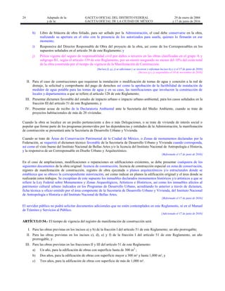 24 Adaptado de la: GACETA OFICIAL DEL DISTRITO FEDERAL
y de la: GACETA OFICIAL DE LA CIUDAD DE MÉXICO
29 de enero de 2004
y 17 de junio de 2016
h) Libro de bitácora de obra foliado, para ser sellado por la Administración, el cual debe conservarse en la obra,
realizando su apertura en el sitio con la presencia de los autorizados para usarla, quienes lo firmarán en ese
momento;
i) Responsiva del Director Responsable de Obra del proyecto de la obra, así como de los Corresponsables en los
supuestos señalados en el artículo 36 de este Reglamento; y
j) Póliza vigente del seguro de responsabilidad civil por daños a terceros en las obras clasificadas en el grupo A y
subgrupo B1, según el artículo 139 de este Reglamento, por un monto asegurado no menor del 10% del costo total
de la obra construida por el tiempo de vigencia de la Manifestación de Construcción.
[Incisos f), g), j) se adicionan y se recorren y reforman incisos h) e i) el 17 de junio de 2016]
[Incisos g) y j) suspendidos el 10 de noviembre de 2016]
II. Para el caso de construcciones que requieran la instalación o modificación de tomas de agua y conexión a la red de
drenaje, la solicitud y comprobante del pago de derechos así como la aprobación de la factibilidad de instalación de
medidor de agua potable para las tomas de agua y en su caso, las ramificaciones que involucren la construcción de
locales y departamentos a que se refiere el artículo 128 de este Reglamento;
III. Presentar dictamen favorable del estudio de impacto urbano o impacto urbano-ambiental, para los casos señalados en la
fracción III del artículo 51 de este Reglamento, y
IV. Presentar acuse de recibo de la Declaratoria Ambiental ante la Secretaría del Medio Ambiente, cuando se trate de
proyectos habitacionales de más de 20 viviendas.
Cuando la obra se localice en un predio perteneciente a dos o más Delegaciones, o se trate de vivienda de interés social o
popular que forme parte de los programas promovidos por las dependencias y entidades de la Administración, la manifestación
de construcción se presentará ante la Secretaría de Desarrollo Urbano y Vivienda.
Cuando se trate de Áreas de Conservación Patrimonial de la Ciudad de México, o Zonas de monumentos declaradas por la
Federación, se requerirá el dictamen técnico favorable de la Secretaría de Desarrollo Urbano y Vivienda cuando corresponda,
así como el visto bueno del Instituto Nacional de Bellas Artes y/o la licencia del Instituto Nacional de Antropología e Historia,
y la responsiva de un Corresponsable en Diseño Urbano y Arquitectónico.
[Reformado el 17 de junio de 2016]
En el caso de ampliaciones, modificaciones o reparaciones en edificaciones existentes, se debe presentar cualquiera de los
siguientes documentos de la obra original: licencia de construcción, licencia de construcción especial en zona de conservación,
registro de manifestación de construcción, registro de obra ejecutada o planos arquitectónicos y/o estructurales donde se
establezca que se obtuvo la correspondiente autorización, así como indicar en planos la edificación original y el área donde se
realizarán estos trabajos. Se exceptúan de este supuesto los inmuebles declarados monumentos históricos y/o artísticos a que se
refiere la Ley Federal sobre Monumentos y Zonas Arqueológicos, Artísticos e Históricos, así como los inmuebles afectos al
patrimonio cultural urbano indicados en los Programas de Desarrollo Urbano, acreditando lo anterior a través de dictamen,
ficha técnica u oficio emitido por el área competente de la Secretaría de Desarrollo Urbano y Vivienda, del Instituto Nacional
de Antropología e Historia o del Instituto Nacional de Bellas Artes.
[Reformado el 17 de junio de 2016]
El servidor público no podrá solicitar documentos adicionales que no estén contemplados en este Reglamento, ni en el Manual
de Trámites y Servicios al Público.
[Adicionado el 17 de junio de 2016]
ARTÍCULO 54.- El tiempo de vigencia del registro de manifestación de construcción será:
I. Para las obras previstas en los incisos a) y b) de la fracción I del artículo 51 de este Reglamento; un año prorrogable;
II. Para las obras previstas en los incisos c), d), e) y f) de la fracción I del artículo 51 de este Reglamento, un año
prorrogable, y
III. Para las obras previstas en las fracciones II y III del artículo 51 de este Reglamento:
a) Un año, para la edificación de obras con superficie hasta de 300 m2
;
b) Dos años, para la edificación de obras con superficie mayor a 300 m² y hasta 1,000 m², y
c) Tres años, para la edificación de obras con superficie de más de 1,000 m².
 