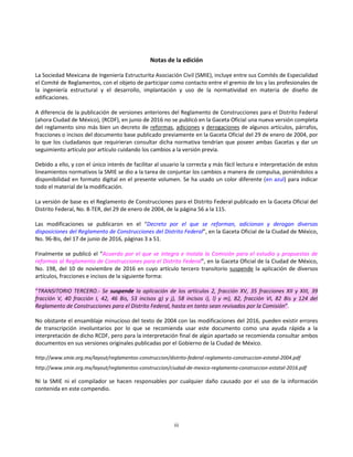 iii
Notas de la edición
La Sociedad Mexicana de Ingeniería Estructurita Asociación Civil (SMIE), incluye entre sus Comités de Especialidad
el Comité de Reglamentos, con el objeto de participar como contacto entre el gremio de los y las profesionales de
la ingeniería estructural y el desarrollo, implantación y uso de la normatividad en materia de diseño de
edificaciones.
A diferencia de la publicación de versiones anteriores del Reglamento de Construcciones para el Distrito Federal
(ahora Ciudad de México), (RCDF), en junio de 2016 no se publicó en la Gaceta Oficial una nueva versión completa
del reglamento sino más bien un decreto de reformas, adiciones y derogaciones de algunos artículos, párrafos,
fracciones o incisos del documento base publicado previamente en la Gaceta Oficial del 29 de enero de 2004, por
lo que los ciudadanos que requirieran consultar dicha normativa tendrían que poseer ambas Gacetas y dar un
seguimiento artículo por artículo cuidando los cambios a la versión previa.
Debido a ello, y con el único interés de facilitar al usuario la correcta y más fácil lectura e interpretación de estos
lineamientos normativos la SMIE se dio a la tarea de conjuntar los cambios a manera de compulsa, poniéndolos a
disponibilidad en formato digital en el presente volumen. Se ha usado un color diferente (en azul) para indicar
todo el material de la modificación.
La versión de base es el Reglamento de Construcciones para el Distrito Federal publicado en la Gaceta Oficial del
Distrito Federal, No. 8-TER, del 29 de enero de 2004, de la página 56 a la 115.
Las modificaciones se publicaron en el “Decreto por el que se reforman, adicionan y derogan diversas
disposiciones del Reglamento de Construcciones del Distrito Federal”, en la Gaceta Oficial de la Ciudad de México,
No. 96-Bis, del 17 de junio de 2016, páginas 3 a 51.
Finalmente se publicó el “Acuerdo por el que se integra e instala la Comisión para el estudio y propuestas de
reformas al Reglamento de Construcciones para el Distrito Federal”, en la Gaceta Oficial de la Ciudad de México,
No. 198, del 10 de noviembre de 2016 en cuyo artículo tercero transitorio suspende la aplicación de diversos
artículos, fracciones e incisos de la siguiente forma:
“TRANSITORIO TERCERO.- Se suspende la aplicación de los artículos 2, fracción XV, 35 fracciones XII y XIII, 39
fracción V, 40 fracción I, 42, 46 Bis, 53 incisos g) y j), 58 incisos i), l) y m), 82, fracción VI, 82 Bis y 124 del
Reglamento de Construcciones para el Distrito Federal, hasta en tanto sean revisados por la Comisión”.
No obstante el ensamblaje minucioso del texto de 2004 con las modificaciones del 2016, pueden existir errores
de transcripción involuntarios por lo que se recomienda usar este documento como una ayuda rápida a la
interpretación de dicho RCDF, pero para la interpretación final de algún apartado se recomienda consultar ambos
documentos en sus versiones originales publicadas por el Gobierno de la Ciudad de México.
http://www.smie.org.mx/layout/reglamentos-construccion/distrito-federal-reglamento-construccion-estatal-2004.pdf
http://www.smie.org.mx/layout/reglamentos-construccion/ciudad-de-mexico-reglamento-construccion-estatal-2016.pdf
Ni la SMIE ni el compilador se hacen responsables por cualquier daño causado por el uso de la información
contenida en este compendio.
 