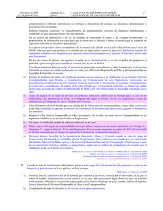 29 de enero de 2004
y 17 de junio de 2016
Adaptado de la: GACETA OFICIAL DEL DISTRITO FEDERAL
y de la: GACETA OFICIAL DE LA CIUDAD DE MÉXICO
27
comportamiento. Deberán especificarse los herrajes y dispositivos de anclaje, las tolerancias dimensionales y
procedimientos de montaje.
Deberán indicarse asimismo, los procedimientos de apuntalamiento, erección de elementos prefabricados y
conexiones de una estructura nueva con otra existente.
En los planos de fabricación y en los de montaje de estructuras de acero o de concreto prefabricado, se
proporcionará la información necesaria para que la estructura se fabrique y monte de manera que se cumplan los
requisitos indicados en los planos estructurales.
Los planos estructurales deben acompañarse de la memoria de cálculo en la cual se describirán con el nivel de
detalle suficiente para que puedan ser evaluados por un especialista externo al proyecto, debiéndose respetar los
contenidos señalados en lo dispuesto en la memoria estructural consignada en el artículo 53 fracción I, inciso e) de
este Reglamento.
De los dos tantos de planos, uno quedará en poder de la Administración y el otro en poder del propietario o
poseedor, quien entregará una copia de los mismos para su uso en la obra.
Los planos anteriores deberán incluir el proyecto de protección a colindancias y estar firmados por el proyectista
indicando su número de cédula profesional, así como por el Director Responsable de Obra y el Corresponsable en
Seguridad Estructural, en su caso;
h) Estudio de mecánica de suelos del predio de acuerdo con los alcances y lo establecido en las Normas Técnicas
Complementarias para Diseño y Construcción de Cimentaciones de este Reglamento, incluyendo los
procedimientos constructivos de la excavación, muros de contención y cimentación, así como las recomendaciones
de protección a colindancias. El estudio debe estar firmado por el especialista indicando su número de cédula
profesional, así como por el Director Responsable de Obra y por el Corresponsable en Seguridad Estructural, en su
caso;
i) Acuse de ingreso de la orden de revisión del proyecto estructural emitido por el Instituto para el caso de las
edificaciones que pertenezcan al Grupo A y Subgrupo B1 según el artículo 139 de este Reglamento, o para las
edificaciones del Subgrupo B2 que el Instituto así lo solicite;
j) Libro de bitácora de obra foliado, para ser sellado por la Administración correspondiente, el cual debe conservarse
en la obra, realizando su apertura en el sitio con la presencia de los autorizados para usarla, quienes lo firmaran en
ese momento;
k) Responsiva del Director Responsable de Obra del proyecto de la obra, así como de los Corresponsables en los
supuestos señalados en el artículo 36 de este Reglamento;
l) Dictamen favorable del estudio de impacto ambiental, en su caso;
m) Póliza vigente del seguro de responsabilidad civil por daños a terceros en las obras clasificadas en el Grupo A y
Subgrupo B1, según el artículo 139 de este Reglamento. Por un monto asegurado no menor del 10% del costo total
de la obra construida por el tiempo de vigencia de la licencia de construcción especial; y
n) Dictamen técnico favorable de la Secretaría de Desarrollo Urbano y Vivienda cuando se trate de Áreas de
Conservación Patrimonial y/o inmuebles afectos al patrimonio cultural urbano o sus colindantes; y/o visto bueno
del Instituto Nacional de Bellas Artes y/o la licencia del Instituto Nacional de Antropología e Historia para el caso
de un monumento histórico, artístico o arqueológico, según sea su ámbito de competencia de acuerdo con lo
establecido en la Ley Federal en la materia;
[Incisos f), h), i), m) y n) adicionados (y se recorre la numeración) el 17 de junio de 2016]
[Incisos a), c), d), e), g), j), k) y l) reformados el 17 de junio de 2016]
[Último párrafo derogado (se reforma como inciso n) el 17 de junio de 2016]
[Incisos i), l) y m) suspendidos el 10 de noviembre de 2016]
II. Cuando se trate de instalaciones subterráneas, aéreas o sobre superficie, de demolición del pavimento o cortes en las
banquetas y guarniciones en la vía pública, se debe entregar:
[Reformado el 17 de junio de 2016]
a) Solicitud ante la Administración en el formato que establezca la misma, suscrita por el interesado, en la que se
señale el nombre, denominación o razón social y, en su caso, del representante legal; domicilio para oír y recibir
notificaciones; ubicación y características principales de la instalación de que se trate; nombre, número de registro,
firma y domicilio del Director Responsable de Obra y los Corresponsables;
b) Comprobante de pago de derechos y, en su caso, de los aprovechamientos;
 