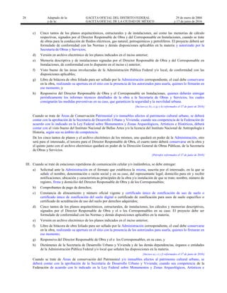 28 Adaptado de la: GACETA OFICIAL DEL DISTRITO FEDERAL
y de la: GACETA OFICIAL DE LA CIUDAD DE MÉXICO
29 de enero de 2004
y 17 de junio de 2016
c) Cinco tantos de los planos arquitectónicos, estructurales y de instalaciones, así como las memorias de cálculo
respectivas, signados por el Director Responsable de Obra y del Corresponsable en Instalaciones, cuando se trate
de obras para la conducción de fluidos eléctricos, gas natural, petroquímicos y petrolíferos. El proyecto deberá ser
formulado de conformidad con las Normas y demás disposiciones aplicables en la materia y autorizado por la
Secretaría de Obras y Servicios;
d) Versión en archivo electrónico de los planos indicados en el inciso anterior;
e) Memoria descriptiva y de instalaciones signadas por el Director Responsable de Obra y del Corresponsable en
Instalaciones, de conformidad con lo dispuesto en el inciso c) anterior;
f) Visto bueno de las áreas involucradas de la Administración Pública Federal y/o local, de conformidad con las
disposiciones aplicables;
g) Libro de bitácora de obra foliado para ser sellado por la Administración correspondiente, el cual debe conservarse
en la obra, realizando su apertura en el sitio con la presencia de los autorizados para usarla, quienes lo firmarán en
ese momento; y
h) Responsiva del Director Responsable de Obra y el Corresponsable en Instalaciones, quienes deberán entregar
periódicamente los informes técnicos detallados de la obra a la Secretaría de Obras y Servicios, los cuales
consignarán las medidas preventivas en su caso, que garanticen la seguridad y la movilidad urbana.
[Incisos a), b), c) g) y h) reformados el 17 de junio de 2016]
Cuando se trate de Áreas de Conservación Patrimonial y/o inmuebles afectos al patrimonio cultural urbano, se deberá
contar con la aprobación de la Secretaría de Desarrollo Urbano y Vivienda; cuando sea competencia de la Federación de
acuerdo con lo indicado en la Ley Federal sobre Monumentos y Zonas Arqueológicos, Artísticos e Históricos, deberá
contar con el visto bueno del Instituto Nacional de Bellas Artes y/o la licencia del Instituto Nacional de Antropología e
Historia, según sea su ámbito de competencia.
De los cinco tantos de planos y el archivo electrónico de los mismos, uno quedará en poder de la Administración, otro
será para el interesado, el tercero para el Director Responsable de Obra, el cuarto tanto deberá conservarse en la obra y
el quinto junto con el archivo electrónico quedará en poder de la Dirección General de Obras Públicas, de la Secretaría
de Obras y Servicios.
[Párrafos reformados el 17 de junio de 2016]
III. Cuando se trate de estaciones repetidoras de comunicación celular y/o inalámbrica, se debe entregar:
a) Solicitud ante la Administración en el formato que establezca la misma, suscrita por el interesado, en la que se
señale el nombre, denominación o razón social y en su caso, del representante legal; domicilio para oír y recibir
notificaciones; ubicación y características principales de la obra y/o instalación de que se trate; nombre, número de
registro, firma y domicilio del Director Responsable de Obra y de los Corresponsables;
b) Comprobantes de pago de derechos;
c) Constancia de alineamiento y número oficial vigente y certificado único de zonificación de uso de suelo o
certificado único de zonificación del suelo digital o certificado de zonificación para usos de suelo específico o
certificado de acreditación de uso del suelo por derechos adquiridos;
d) Cinco tantos de los planos arquitectónicos, estructurales, de instalaciones, los cálculos y memorias descriptivas,
signados por el Director Responsable de Obra y el o los Corresponsables en su caso. El proyecto debe ser
formulado de conformidad con las Normas y demás disposiciones aplicables en la materia;
e) Versión en archivo electrónico de los planos indicados en el inciso anterior;
f) Libro de bitácora de obra foliado para ser sellado por la Administración correspondiente, el cual debe conservarse
en la obra, realizando su apertura en el sitio con la presencia de los autorizados para usarla, quienes lo firmaran en
ese momento;
g) Responsiva del Director Responsable de Obra y el o los Corresponsables, en su caso, y
h) Dictámenes de la Secretaría de Desarrollo Urbano y Vivienda y de las demás dependencias, órganos o entidades
de la Administración Pública Federal y/o local que señalen las disposiciones en la materia.
[Incisos a), c) y f) reformados el 17 de junio de 2016]
Cuando se trate de Áreas de conservación del Patrimonial y/o inmuebles afectos al patrimonio cultural urbano, se
deberá contar con la aprobación de la Secretaría de Desarrollo Urbano y Vivienda; cuando sea competencia de la
Federación de acuerdo con lo indicado en la Ley Federal sobre Monumentos y Zonas Arqueológicos, Artísticos e
 