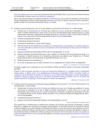29 de enero de 2004
y 17 de junio de 2016
Adaptado de la: GACETA OFICIAL DEL DISTRITO FEDERAL
y de la: GACETA OFICIAL DE LA CIUDAD DE MÉXICO
29
Históricos, deberá contar con el visto bueno del Instituto Nacional de Bellas Artes y/o la licencia del Instituto Nacional
de Antropología e Historia, según sea su ámbito de competencia.
De los cinco tantos de planos, uno quedará en poder de la Administración, otro será para el interesado, el tercero para el
Director Responsable de Obra, el cuarto tanto debe conservarse en la obra y el quinto, junto con el archivo electrónico,
quedará en poder de la Secretaría de Desarrollo Urbano y Vivienda;
[Párrafos reformados el 17 de junio de 2016]
IV. Cuando se trate de demoliciones, salvo en el caso señalado en la fracción VI del artículo 62, se debe entregar:
a) Solicitud ante la Administración en el formato que establezca la misma, suscrita por el interesado, en la que se
señale el nombre, denominación o razón social y en su caso, del representante legal; domicilio para oír y recibir
notificaciones; ubicación y características principales de la obra y/o instalación de que se trate; nombre, número de
registro, firma y domicilio del Director Responsable de Obra y de los Corresponsables;
b) Acreditar la propiedad del inmueble;
c) Comprobantes de pago de derechos;
d) Constancia de alineamiento y número oficial vigente;
e) Libro de bitácora de obra foliado para ser sellado por la Administración correspondiente, el cual debe conservarse
en la obra, realizando su apertura en el sitio con la presencia de los autorizados para usarla, quienes lo firmaran en
ese momento;
f) Responsiva del Director Responsable de Obra y de los Corresponsables, en su caso;
g) Memoria descriptiva del procedimiento que se vaya a emplear y la indicación del sitio de disposición donde se va
a depositar el material producto de la demolición, documentos que deberán estar firmados por el Director
Responsable de Obra y el Corresponsable en Seguridad Estructural, en su caso;
h) Medidas de protección a colindancias, y
i) En su caso, el programa a que se refiere el artículo 236 y lo establecido en el artículo 238 de este Reglamento.
[Incisos a) y e) reformados el 17 de junio de 2016]
Se deberá cumplir con lo establecido en la Ley de Residuos Sólidos del Distrito Federal y las Normas Ambientales
aplicables.
Cuando se trate de demoler inmuebles en Áreas de Conservación Patrimonial y/o inmuebles afectos al patrimonio
cultural urbano, se deberá contar con la aprobación de la Secretaría de Desarrollo Urbano y Vivienda; cuando sea
competencia de la Federación de acuerdo a lo indicado en la Ley Federal sobre Monumentos y Zonas Arqueológicos,
Artísticos e Históricos, deberá contar con el visto bueno del Instituto Nacional de Bellas Artes y/o la licencia del
Instituto Nacional de Antropología e Historia según sea su ámbito de competencia;
[Reformado el 17 de junio de 2016]
V. Cuando se trate de las licencias de construcción especial señaladas en las fracciones V, VI, VII y VIII del artículo 57 de
este Reglamento, se debe entregar:
a) Solicitud ante la Administración en el formato que establezca la misma, en el formato que establezca la misma,
suscrita por el interesado, en la que se señale el nombre, denominación o razón social y en su caso, del
representante legal; domicilio para oír y recibir notificaciones; ubicación y características principales de la obra
y/o instalación de que se trate; nombre, número de registro, firma y domicilio del Director Responsable de Obra y
de los Corresponsables;
b) Comprobantes de pago de derechos, y
c) Responsiva del Director Responsable de Obra y los Corresponsables, en su caso.
[Incisa a) reformado el 17 de junio de 2016]
Para instalaciones o modificaciones en edificaciones existentes, de ascensores para personas, montacargas, escaleras
mecánicas o cualquier otro mecanismo de transporte electromecánico, la solicitud de licencia de construcción especial
se debe acompañar con los datos referentes a la ubicación del edificio y el tipo de servicios a que se destinará, así como
dos juegos completos de planos, especificaciones y bitácora proporcionados por la empresa que fabrique el aparato, y
de una memoria donde se detallen los cálculos que hayan sido necesarios. De los dos tantos de planos, uno quedará en
poder de la Administración y el otro en poder del propietario o poseedor, quien entregará una copia de los mismos para
su uso en la obra.
[Reformado el 17 de junio de 2016]
 