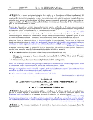30 Adaptado de la: GACETA OFICIAL DEL DISTRITO FEDERAL
y de la: GACETA OFICIAL DE LA CIUDAD DE MÉXICO
29 de enero de 2004
y 17 de junio de 2016
ARTÍCULO 59.- La licencia de construcción especial, debe expedirse en un plazo máximo de 24 horas contadas a partir del
día hábil siguiente a la recepción de la solicitud, con excepción de las que se refieran a la construcción, reparación o
mantenimiento de instalaciones subterráneas o aéreas; a las construcciones que se pretendan ejecutar en suelo de conservación
o aquéllas que de acuerdo con las disposiciones aplicables en la materia requieran de la opinión de una o varias dependencias,
órganos o entidades de la Administración Pública Federal o local. En estos casos, el plazo será de 30 días hábiles contados a
partir de la fecha de recepción de la solicitud.
Una vez que el propietario o poseedor haya cumplido con los requisitos establecidos en el formato que corresponda, la
Administración debe expedir la licencia de construcción especial, sin revisar el proyecto, anotando los datos correspondientes
en el carnet del Director Responsable de Obra y/o Corresponsables, en su caso.
[Reformado el 17 de junio de 2016]
Transcurridos los plazos señalados en este artículo, sin haber resolución de la autoridad, se entenderá otorgada la licencia de
construcción especial, procediendo la afirmativa ficta, salvo que se trate de construcciones que se pretendan ejecutar en suelo
de conservación o aquellas relativas a instalaciones subterráneas o aéreas, en cuyo caso se entenderá negada la licencia.
Expedida la licencia de construcción especial, la Administración podrá revisar el expediente y realizar visitas de verificación
cuando lo considere conveniente, la Agencia dará seguimiento de cualquier obra en la vía pública, únicamente para el efecto de
detectar que no se altere la prestación de los servicios públicos urbanos, la movilidad y la funcionalidad de la misma.
[Reformado el 17 de junio de 2016]
El Director Responsable de Obra, es responsable de que el proyecto de la obra o instalación y los requisitos constructivos
cumplan con lo establecido en este Reglamento y demás disposiciones aplicables en la materia.
ARTÍCULO 60.- El tiempo de vigencia de la licencia de construcción especial, será como sigue:
I. Hasta por tres meses, para las obras previstas en las fracciones II, III, V, VI, VII y VIII del artículo 57 de este
Reglamento, y
II. Hasta por un año, en el caso de las fracciones I y IV del artículo 57 de este Reglamento.
Para el caso de obras que se efectúen en vía pública y con el fin de evitar la alteración de la funcionalidad y movilidad urbana
se consultará a la Agencia el inicio y término de la licencia de construcción especial a otorgar.
En ningún caso el plazo para realizar obras en la vía pública, podrá exceder del máximo de tiempo que se establezca en este
Reglamento para el tipo de licencia o autorización que se haya otorgado.
Los plazos anteriores surtirán sus efectos a partir de la notificación de la misma.
[Párrafos adicionados el 17 de junio de 2016]
CAPÍTULO III
DE LAS DISPOSICIONES COMPLEMENTARIAS SOBRE MANIFESTACIONES DE
CONSTRUCCIÓN
Y LICENCIAS DE CONSTRUCCIÓN ESPECIAL
ARTÍCULO 61.- Para ejecutar obras, instalaciones públicas o privadas en la vía pública o en predios de propiedad pública o
privada, es necesario registrar la manifestación de construcción u obtener la licencia de construcción especial; estar
programada ante la Agencia, salvo en los casos a que se refieren los artículos 62 y 63 de este Reglamento.
[Reformado el 17 de junio de 2016]
Quedan exentas las reparaciones en vía pública de banquetas, guarniciones y brocales que sean afectadas por obras realizadas
con autorización de manifestación y licencia de construcción especial, de conformidad con el artículo 191 de este Reglamento.
[Párrafo adicionado el 17 de junio de 2016]
ARTÍCULO 62.- No se requiere manifestación de construcción ni licencia de construcción especial, para efectuar las
siguientes obras:
 