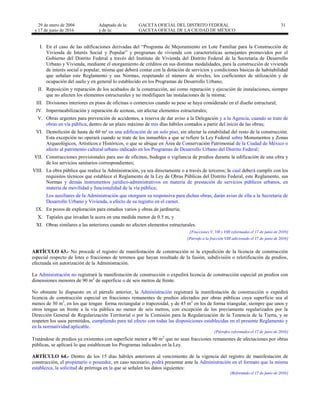 29 de enero de 2004
y 17 de junio de 2016
Adaptado de la: GACETA OFICIAL DEL DISTRITO FEDERAL
y de la: GACETA OFICIAL DE LA CIUDAD DE MÉXICO
31
I. En el caso de las edificaciones derivadas del “Programa de Mejoramiento en Lote Familiar para la Construcción de
Vivienda de Interés Social y Popular” y programas de vivienda con características semejantes promovidos por el
Gobierno del Distrito Federal a través del Instituto de Vivienda del Distrito Federal de la Secretaría de Desarrollo
Urbano y Vivienda, mediante el otorgamiento de créditos en sus distintas modalidades, para la construcción de vivienda
de interés social o popular, misma que deberá contar con la dotación de servicios y condiciones básicas de habitabilidad
que señalan este Reglamento y sus Normas, respetando el número de niveles, los coeficientes de utilización y de
ocupación del suelo y en general lo establecido en los Programas de Desarrollo Urbano;
II. Reposición y reparación de los acabados de la construcción, así como reparación y ejecución de instalaciones, siempre
que no afecten los elementos estructurales y no modifiquen las instalaciones de la misma;
III. Divisiones interiores en pisos de oficinas o comercios cuando su peso se haya considerado en el diseño estructural;
IV. Impermeabilización y reparación de azoteas, sin afectar elementos estructurales;
V. Obras urgentes para prevención de accidentes, a reserva de dar aviso a la Delegación y a la Agencia, cuando se trate de
obras en vía pública, dentro de un plazo máximo de tres días hábiles contados a partir del inicio de las obras;
VI. Demolición de hasta de 60 m² en una edificación de un solo piso, sin afectar la estabilidad del resto de la construcción.
Esta excepción no operará cuando se trate de los inmuebles a que se refiere la Ley Federal sobre Monumentos y Zonas
Arqueológicos, Artísticos e Históricos, o que se ubique en Área de Conservación Patrimonial de la Ciudad de México o
afecto al patrimonio cultural urbano indicado en los Programas de Desarrollo Urbano del Distrito Federal;
VII. Construcciones provisionales para uso de oficinas, bodegas o vigilancia de predios durante la edificación de una obra y
de los servicios sanitarios correspondientes;
VIII. La obra pública que realice la Administración, ya sea directamente o a través de terceros; la cual deberá cumplir con los
requisitos técnicos que establece el Reglamento de la Ley de Obras Públicas del Distrito Federal, este Reglamento, sus
Normas y demás instrumentos jurídico-administrativos en materia de prestación de servicios públicos urbanos, en
materia de movilidad y funcionalidad de la vía pública;
Los auxiliares de la Administración que otorguen su responsiva para dichas obras, darán aviso de ella a la Secretaría de
Desarrollo Urbano y Vivienda, a efecto de su registro en el carnet.
IX. En pozos de exploración para estudios varios y obras de jardinería;
X. Tapiales que invadan la acera en una medida menor de 0.5 m, y
XI. Obras similares a las anteriores cuando no afecten elementos estructurales.
[Fracciones V, VII y VIII reformadas el 17 de junio de 2016]
[Párrafo a la fracción VIII adicionado el 17 de junio de 2016]
ARTÍCULO 63.- No procede el registro de manifestación de construcción ni la expedición de la licencia de construcción
especial respecto de lotes o fracciones de terrenos que hayan resultado de la fusión, subdivisión o relotificación de predios,
efectuada sin autorización de la Administración.
La Administración no registrará la manifestación de construcción o expedirá licencia de construcción especial en predios con
dimensiones menores de 90 m2
de superficie o de seis metros de frente.
No obstante lo dispuesto en el párrafo anterior, la Administración registrará la manifestación de construcción o expedirá
licencia de construcción especial en fracciones remanentes de predios afectados por obras públicas cuya superficie sea al
menos de 30 m2
, en los que tengan forma rectangular o trapezoidal, y de 45 m2
en los de forma triangular, siempre que unos y
otros tengan un frente a la vía pública no menor de seis metros, con excepción de los previamente regularizados por la
Dirección General de Regularización Territorial o por la Comisión para la Regularización de la Tenencia de la Tierra, y se
respeten los usos permitidos, cumpliendo para tal efecto con todas las disposiciones establecidas en el presente Reglamento y
en la normatividad aplicable.
[Párrafos reformados el 17 de junio de 2016]
Tratándose de predios ya existentes con superficie menor a 90 m2
que no sean fracciones remanentes de afectaciones por obras
públicas, se aplicará lo que establezcan los Programas indicados en la Ley.
ARTÍCULO 64.- Dentro de los 15 días hábiles anteriores al vencimiento de la vigencia del registro de manifestación de
construcción, el propietario o poseedor, en caso necesario, podrá presentar ante la Administración en el formato que la misma
establezca, la solicitud de prórroga en la que se señalen los datos siguientes:
[Reformado el 17 de junio de 2016]
 