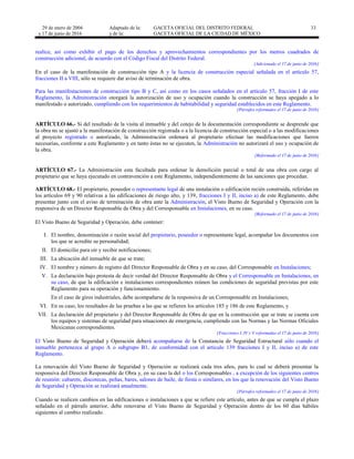 29 de enero de 2004
y 17 de junio de 2016
Adaptado de la: GACETA OFICIAL DEL DISTRITO FEDERAL
y de la: GACETA OFICIAL DE LA CIUDAD DE MÉXICO
33
realice, así como exhibir el pago de los derechos y aprovechamientos correspondientes por los metros cuadrados de
construcción adicional, de acuerdo con el Código Fiscal del Distrito Federal.
[Adicionado el 17 de junio de 2016]
En el caso de la manifestación de construcción tipo A y la licencia de construcción especial señalada en el artículo 57,
fracciones II a VIII, sólo se requiere dar aviso de terminación de obra.
Para las manifestaciones de construcción tipo B y C, así como en los casos señalados en el artículo 57, fracción I de este
Reglamento, la Administración otorgará la autorización de uso y ocupación cuando la construcción se haya apegado a lo
manifestado o autorizado, cumpliendo con los requerimientos de habitabilidad y seguridad establecidos en este Reglamento.
[Párrafos reformados el 17 de junio de 2016]
ARTÍCULO 66.- Si del resultado de la visita al inmueble y del cotejo de la documentación correspondiente se desprende que
la obra no se ajustó a la manifestación de construcción registrada o a la licencia de construcción especial o a las modificaciones
al proyecto registrado o autorizado, la Administración ordenará al propietario efectuar las modificaciones que fueren
necesarias, conforme a este Reglamento y en tanto éstas no se ejecuten, la Administración no autorizará el uso y ocupación de
la obra.
[Reformado el 17 de junio de 2016]
ARTÍCULO 67.- La Administración esta facultada para ordenar la demolición parcial o total de una obra con cargo al
propietario que se haya ejecutado en contravención a este Reglamento, independientemente de las sanciones que procedan.
ARTÍCULO 68.- El propietario, poseedor o representante legal de una instalación o edificación recién construida, referidas en
los artículos 69 y 90 relativas a las edificaciones de riesgo alto, y 139, fracciones I y II, inciso a) de este Reglamento, debe
presentar junto con el aviso de terminación de obra ante la Administración, el Visto Bueno de Seguridad y Operación con la
responsiva de un Director Responsable de Obra y del Corresponsable en Instalaciones, en su caso.
[Reformado el 17 de junio de 2016]
El Visto Bueno de Seguridad y Operación, debe contener:
I. El nombre, denominación o razón social del propietario, poseedor o representante legal, acompañar los documentos con
los que se acredite su personalidad;
II. El domicilio para oír y recibir notificaciones;
III. La ubicación del inmueble de que se trate;
IV. El nombre y número de registro del Director Responsable de Obra y en su caso, del Corresponsable en Instalaciones;
V. La declaración bajo protesta de decir verdad del Director Responsable de Obra y el Corresponsable en Instalaciones, en
su caso, de que la edificación e instalaciones correspondientes reúnen las condiciones de seguridad previstas por este
Reglamento para su operación y funcionamiento.
En el caso de giros industriales, debe acompañarse de la responsiva de un Corresponsable en Instalaciones;
VI. En su caso, los resultados de las pruebas a las que se refieren los artículos 185 y 186 de este Reglamento, y
VII. La declaración del propietario y del Director Responsable de Obra de que en la construcción que se trate se cuenta con
los equipos y sistemas de seguridad para situaciones de emergencia, cumpliendo con las Normas y las Normas Oficiales
Mexicanas correspondientes.
[Fracciones I, IV y V reformadas el 17 de junio de 2016]
El Visto Bueno de Seguridad y Operación deberá acompañarse de la Constancia de Seguridad Estructural sólo cuando el
inmueble pertenezca al grupo A o subgrupo B1, de conformidad con el artículo 139 fracciones I y II, inciso a) de este
Reglamento.
La renovación del Visto Bueno de Seguridad y Operación se realizará cada tres años, para lo cual se deberá presentar la
responsiva del Director Responsable de Obra y, en su caso la del o los Corresponsables , a excepción de los siguientes centros
de reunión: cabarets, discotecas, peñas, bares, salones de baile, de fiesta o similares, en los que la renovación del Visto Bueno
de Seguridad y Operación se realizará anualmente.
[Párrafos reformados el 17 de junio de 2016]
Cuando se realicen cambios en las edificaciones o instalaciones a que se refiere este artículo, antes de que se cumpla el plazo
señalado en el párrafo anterior, debe renovarse el Visto Bueno de Seguridad y Operación dentro de los 60 días hábiles
siguientes al cambio realizado.
 