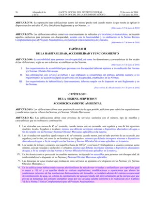 36 Adaptado de la: GACETA OFICIAL DEL DISTRITO FEDERAL
y de la: GACETA OFICIAL DE LA CIUDAD DE MÉXICO
29 de enero de 2004
y 17 de junio de 2016
ARTÍCULO 78.- La separación entre edificaciones dentro del mismo predio será cuando menos la que resulte de aplicar lo
dispuesto en los artículos 87, 88 y 166 de este Reglamento y sus Normas. …
[Reformado el 17 de junio de 2016]
ARTÍCULO 79.- Las edificaciones deben contar con estacionamiento de vehículos y/o bicicletas y/o motocicletas, incluyendo
aquellos exclusivos para personas con discapacidad, acordes con la funcionalidad y lo establecido en la Norma Técnica
Complementaria para el Proyecto Arquitectónico, en materia de estacionamientos de vehículos.
[Reformado el 17 de junio de 2016]
CAPÍTULO II
DE LA HABITABILIDAD, ACCESIBILIDAD Y FUNCIONAMIENTO
ARTÍCULO 80.- La accesibilidad para personas con discapacidad, así como las dimensiones y características de los locales
de las edificaciones, según su uso o destino, se establecen en las Normas.
[Reformado el 17 de junio de 2016]
I. Los requerimientos de accesibilidad para personas con discapacidad deberán sujetarse a lo establecido las Normas
y/o Normas Oficiales Mexicanas.
II. Las edificaciones con servicio al público o que impliquen la concurrencia del público, deberán sujetarse a los
requerimientos de accesibilidad para las personas con discapacidad, establecidos en las Normas.
III. Los requerimientos de habitabilidad y funcionamiento, deberán cumplir con lo dispuesto en este Reglamento y en
las Normas.
[Fracciones I, II y III adicionadas el 17 de junio de 2016]
CAPÍTULO III
DE LA HIGIENE, SERVICIOS Y
ACONDICIONAMIENTO AMBIENTAL
ARTÍCULO 81.- Las edificaciones deben estar provistas de servicio de agua potable, suficiente para cubrir los requerimientos
y condiciones a que se refieren las Normas y/o Normas Oficiales Mexicanas.
ARTÍCULO 82.- Las edificaciones deben estar provistas de servicios sanitarios con el número, tipo de muebles y
características que se establecen a continuación:
I. Las viviendas con menos de 45 m2
contarán, cuando menos con un excusado, una regadera y uno de los siguientes
muebles: lavabo, fregadero o lavadero; mismos que deberán incorporar sistemas o dispositivos ahorradores de agua, a
fin de cumplir con las Normas y Normas Oficiales Mexicanas aplicables en la materia;
II. Las viviendas con superficie igual o mayor a 45 m² contarán, cuando menos, con un baño provisto de un excusado, una
regadera y un lavabo, así como de un lavadero y un fregadero; mismos que deberán incorporar sistemas o dispositivos
ahorradores de agua, a fin de cumplir con las Normas y Normas Oficiales Mexicanas aplicables en la materia;
III. Los locales de trabajo y comercio con superficie hasta de 120 m² y con hasta 15 trabajadores o usuarios contarán, como
mínimo, con un excusado y un lavabo o vertedero; mismos que deberán incorporar sistemas o dispositivos ahorradores
de agua, a fin de cumplir con las Normas y Normas Oficiales Mexicanas aplicables en la materia;
IV. En los demás casos se proveerán los muebles sanitarios, incluyendo los accesibles para personas con discapacidad, de
conformidad con lo dispuesto en las Normas y Normas Oficiales Mexicanas aplicables;
V. Las descargas de agua residual que produzcan estos servicios se ajustarán a lo dispuesto en las Normas y/o Normas
Oficiales Mexicanas, y
VI. En las edificaciones habitacionales nuevas plurifamiliares de más de tres viviendas y unifamiliares con superficie igual
o mayor a 100 m² y en aquellas donde se realicen ampliaciones, modificaciones o reparaciones que alteren las
condiciones existentes de las instalaciones hidrosanitarias del inmueble, se instalará además del sistema convencional
de calentamiento de agua, un sistema de calentamiento de agua por medio del aprovechamiento de la energía solar que
provea un porcentaje del consumo energético anual por uso de agua caliente conforme a lo establecido en el Capítulo
VI de la Norma Técnica Complementaria para el Proyecto Arquitectónico.
 