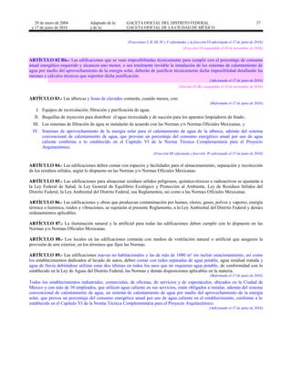 29 de enero de 2004
y 17 de junio de 2016
Adaptado de la: GACETA OFICIAL DEL DISTRITO FEDERAL
y de la: GACETA OFICIAL DE LA CIUDAD DE MÉXICO
37
[Fracciones I, II, III, IV y V reformadas y la fracción VI adicionada el 17 de junio de 2016]
[Fracción VI suspendida el 10 de noviembre de 2016]
ARTÍCULO 82 Bis.- Las edificaciones que se vean imposibilitadas técnicamente para cumplir con el porcentaje de consumo
anual energético requerido y alcancen uno menor, o sea totalmente inviable la instalación de los sistemas de calentamiento de
agua por medio del aprovechamiento de la energía solar, deberán de justificar técnicamente dicha imposibilidad detallando las
razones y cálculos técnicos que soporten dicha justificación.
[Adicionado el 17 de junio de 2016]
[Artículo 82-Bis suspendido el 10 de noviembre de 2016]
ARTÍCULO 83.- Las albercas y fosas de clavados contarán, cuando menos, con:
[Reformado el 17 de junio de 2016]
I. Equipos de recirculación, filtración y purificación de agua;
II. Boquillas de inyección para distribuir el agua recirculada y de succión para los aparatos limpiadores de fondo;
III. Los sistemas de filtración de agua se instalarán de acuerdo con las Normas y/o Normas Oficiales Mexicanas, y
IV. Sistemas de aprovechamiento de la energía solar para el calentamiento de agua de la alberca, además del sistema
convencional de calentamiento de agua, que provean un porcentaje del consumo energético anual por uso de agua
caliente conforme a lo establecido en el Capítulo VI de la Norma Técnica Complementaria para el Proyecto
Arquitectónico.
[Fracción III reformada y fracción IV adicionada el 17 de junio de 2016]
ARTÍCULO 84.- Las edificaciones deben contar con espacios y facilidades para el almacenamiento, separación y recolección
de los residuos sólidos, según lo dispuesto en las Normas y/o Normas Oficiales Mexicanas.
ARTÍCULO 85.- Las edificaciones para almacenar residuos sólidos peligrosos, químico-tóxicos o radioactivos se ajustarán a
la Ley Federal de Salud, la Ley General de Equilibrio Ecológico y Protección al Ambiente, Ley de Residuos Sólidos del
Distrito Federal, la Ley Ambiental del Distrito Federal, sus Reglamentos, así como a las Normas Oficiales Mexicanas.
ARTÍCULO 86.- Las edificaciones y obras que produzcan contaminación por humos, olores, gases, polvos y vapores, energía
térmica o lumínica, ruidos y vibraciones, se sujetarán al presente Reglamento, a la Ley Ambiental del Distrito Federal y demás
ordenamientos aplicables.
ARTÍCULO 87.- La iluminación natural y la artificial para todas las edificaciones deben cumplir con lo dispuesto en las
Normas y/o Normas Oficiales Mexicanas.
ARTÍCULO 88.- Los locales en las edificaciones contarán con medios de ventilación natural o artificial que aseguren la
provisión de aire exterior, en los términos que fijen las Normas.
ARTÍCULO 89.- Las edificaciones nuevas no habitacionales y las de más de 1000 m² sin incluir estacionamiento, así como
los establecimientos dedicados al lavado de autos, deben contar con redes separadas de agua potable, agua residual tratada y
agua de lluvia debiéndose utilizar estas dos últimas en todos los usos que no requieran agua potable, de conformidad con lo
establecido en la Ley de Aguas del Distrito Federal, las Normas y demás disposiciones aplicables en la materia.
[Reformado el 17 de junio de 2016]
Todos los establecimientos industriales, comerciales, de oficinas, de servicios y de espectáculos, ubicados en la Ciudad de
México y con más de 30 empleados, que utilicen agua caliente en sus servicios, están obligados a instalar, además del sistema
convencional de calentamiento de agua, un sistema de calentamiento de agua por medio del aprovechamiento de la energía
solar, que provea un porcentaje del consumo energético anual por uso de agua caliente en el establecimiento, conforme a lo
establecido en el Capítulo VI de la Norma Técnica Complementaria para el Proyecto Arquitectónico.
[Adicionado el 17 de junio de 2016]
 