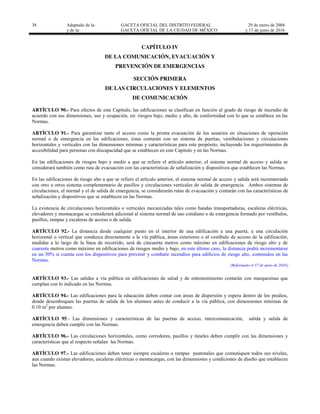 38 Adaptado de la: GACETA OFICIAL DEL DISTRITO FEDERAL
y de la: GACETA OFICIAL DE LA CIUDAD DE MÉXICO
29 de enero de 2004
y 17 de junio de 2016
CAPÍTULO IV
DE LA COMUNICACIÓN, EVACUACIÓN Y
PREVENCIÓN DE EMERGENCIAS
SECCIÓN PRIMERA
DE LAS CIRCULACIONES Y ELEMENTOS
DE COMUNICACIÓN
ARTÍCULO 90.- Para efectos de este Capítulo, las edificaciones se clasifican en función al grado de riesgo de incendio de
acuerdo con sus dimensiones, uso y ocupación, en: riesgos bajo, medio y alto, de conformidad con lo que se establece en las
Normas.
ARTÍCULO 91.- Para garantizar tanto el acceso como la pronta evacuación de los usuarios en situaciones de operación
normal o de emergencia en las edificaciones, éstas contarán con un sistema de puertas, vestibulaciones y circulaciones
horizontales y verticales con las dimensiones mínimas y características para este propósito, incluyendo los requerimientos de
accesibilidad para personas con discapacidad que se establecen en este Capítulo y en las Normas.
En las edificaciones de riesgos bajo y medio a que se refiere el artículo anterior, el sistema normal de acceso y salida se
considerará también como ruta de evacuación con las características de señalización y dispositivos que establecen las Normas.
En las edificaciones de riesgo alto a que se refiere el artículo anterior, el sistema normal de acceso y salida será incrementado
con otro u otros sistema complementario de pasillos y circulaciones verticales de salida de emergencia. Ambos sistemas de
circulaciones, el normal y el de salida de emergencia, se considerarán rutas de evacuación y contarán con las características de
señalización y dispositivos que se establecen en las Normas.
La existencia de circulaciones horizontales o verticales mecanizadas tales como bandas transportadoras, escaleras eléctricas,
elevadores y montacargas se considerará adicional al sistema normal de uso cotidiano o de emergencia formado por vestíbulos,
pasillos, rampas y escaleras de acceso o de salida.
ARTÍCULO 92.- La distancia desde cualquier punto en el interior de una edificación a una puerta, a una circulación
horizontal o vertical que conduzca directamente a la vía pública, áreas exteriores o al vestíbulo de acceso de la edificación,
medidas a lo largo de la línea de recorrido, será de cincuenta metros como máximo en edificaciones de riesgo alto y de
cuarenta metros como máximo en edificaciones de riesgos medio y bajo, en este último caso, la distancia podrá incrementarse
en un 50% si cuenta con los dispositivos para prevenir y combatir incendios para edificios de riesgo alto, contenidos en las
Normas.
[Reformado el 17 de junio de 2016]
ARTÍCULO 93.- Las salidas a vía pública en edificaciones de salud y de entretenimiento contarán con marquesinas que
cumplan con lo indicado en las Normas.
ARTÍCULO 94.- Las edificaciones para la educación deben contar con áreas de dispersión y espera dentro de los predios,
donde desemboquen las puertas de salida de los alumnos antes de conducir a la vía pública, con dimensiones mínimas de
0.10 m2
por alumno.
ARTÍCULO 95.- Las dimensiones y características de las puertas de acceso, intercomunicación, salida y salida de
emergencia deben cumplir con las Normas.
ARTÍCULO 96.- Las circulaciones horizontales, como corredores, pasillos y túneles deben cumplir con las dimensiones y
características que al respecto señalan las Normas.
ARTÍCULO 97.- Las edificaciones deben tener siempre escaleras o rampas peatonales que comuniquen todos sus niveles,
aun cuando existan elevadores, escaleras eléctricas o montacargas, con las dimensiones y condiciones de diseño que establecen
las Normas.
 