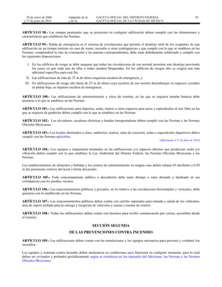 29 de enero de 2004
y 17 de junio de 2016
Adaptado de la: GACETA OFICIAL DEL DISTRITO FEDERAL
y de la: GACETA OFICIAL DE LA CIUDAD DE MÉXICO
39
ARTÍCULO 98.- Las rampas peatonales que se proyecten en cualquier edificación deben cumplir con las dimensiones y
características que establecen las Normas.
ARTÍCULO 99.- Salida de emergencia es el sistema de circulaciones que permite el desalojo total de los ocupantes de una
edificación en un tiempo mínimo en caso de sismo, incendio u otras contingencias y que cumple con lo que se establece en las
Normas; comprenderá la ruta de evacuación y las puertas correspondientes, debe estar debidamente señalizado y cumplir con
las siguientes disposiciones:
I. En los edificios de riesgo se debe asegurar que todas las circulaciones de uso normal permitan este desalojo previendo
los casos en que cada una de ellas o todas resulten bloqueadas. En los edificios de riesgos alto se exigirá una ruta
adicional específica para este fin;
II. Las edificaciones de más de 25 m de altura requieren escalera de emergencia, y
III. En edificaciones de riesgo alto hasta de 25 m de altura cuya escalera de uso normal desembarque en espacios cerrados
en planta baja, se requiere escalera de emergencia.
ARTÍCULO 100.- Las edificaciones de entretenimiento y sitios de reunión, en las que se requiera instalar butacas debe
ajustarse a lo que se establece en las Normas.
ARTÍCULO 101.- Las edificaciones para deportes, aulas, teatros u otros espacios para actos y espectáculos al aire libre en las
que se requiera de graderías deben cumplir con lo que se establece en las Normas.
ARTÍCULO 102.- Los elevadores, escaleras eléctricas y bandas transportadoras deben cumplir con las Normas y las Normas
Oficiales Mexicanas.
ARTÍCULO 103.- Los locales destinados a cines, auditorios, teatros, salas de concierto, aulas o espectáculos deportivos deben
cumplir con las Normas aplicables.
[Reformado el 17 de junio de 2016]
ARTÍCULO 104.- Los equipos y maquinaria instalados en las edificaciones y/o espacios abiertos que produzcan ruido y/o
vibración deben cumplir con lo que establece la Ley Ambiental del Distrito Federal, las Normas Oficiales Mexicanas y las
Normas.
Los establecimientos de alimentos y bebidas y los centros de entretenimiento en ningún caso deben rebasar 65 decibeles a 0.50
m del paramento exterior del local o límite del predio.
ARTÍCULO 105.- Todo estacionamiento público a descubierto debe tener drenaje o estar drenado y bardeado en sus
colindancias con los predios vecinos.
ARTÍCULO 106.- Los estacionamientos públicos y privados, en lo relativo a las circulaciones horizontales y verticales, debe
ajustarse con lo establecido en las Normas.
ARTÍCULO 107.- Los estacionamientos públicos deben contar con carriles separados para entrada y salida de los vehículos,
área de espera techada para la entrega y recepción de vehículos y caseta o casetas de control.
ARTÍCULO 108.- Todas las edificaciones deben contar con buzones para recibir comunicación por correo, accesibles desde
el exterior.
SECCIÓN SEGUNDA
DE LAS PREVENCIONES CONTRA INCENDIO
ARTÍCULO 109.- Las edificaciones deben contar con las instalaciones y los equipos necesarios para prevenir y combatir los
incendios.
Los equipos y sistemas contra incendio deben mantenerse en condiciones para funcionar en cualquier momento, para lo cual
deben ser revisados y probados periódicamente según se establezca en los manuales del fabricante, las Normas y las Normas
Oficiales Mexicanas.
 