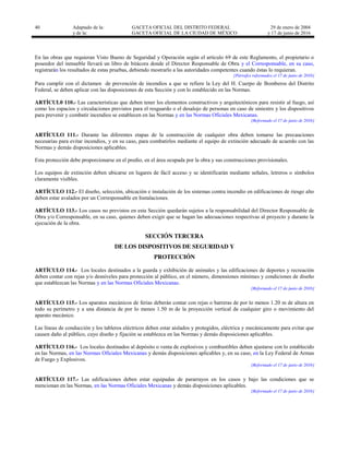 40 Adaptado de la: GACETA OFICIAL DEL DISTRITO FEDERAL
y de la: GACETA OFICIAL DE LA CIUDAD DE MÉXICO
29 de enero de 2004
y 17 de junio de 2016
En las obras que requieran Visto Bueno de Seguridad y Operación según el artículo 69 de este Reglamento, el propietario o
poseedor del inmueble llevará un libro de bitácora donde el Director Responsable de Obra y el Corresponsable, en su caso,
registrarán los resultados de estas pruebas, debiendo mostrarlo a las autoridades competentes cuando éstas lo requieran.
[Párrafos reformados el 17 de junio de 2016]
Para cumplir con el dictamen de prevención de incendios a que se refiere la Ley del H. Cuerpo de Bomberos del Distrito
Federal, se deben aplicar con las disposiciones de esta Sección y con lo establecido en las Normas.
ARTÍCUL0 110.- Las características que deben tener los elementos constructivos y arquitectónicos para resistir al fuego, así
como los espacios y circulaciones previstos para el resguardo o el desalojo de personas en caso de siniestro y los dispositivos
para prevenir y combatir incendios se establecen en las Normas y en las Normas Oficiales Mexicanas.
[Reformado el 17 de junio de 2016]
ARTÍCULO 111.- Durante las diferentes etapas de la construcción de cualquier obra deben tomarse las precauciones
necesarias para evitar incendios, y en su caso, para combatirlos mediante el equipo de extinción adecuado de acuerdo con las
Normas y demás disposiciones aplicables.
Esta protección debe proporcionarse en el predio, en el área ocupada por la obra y sus construcciones provisionales.
Los equipos de extinción deben ubicarse en lugares de fácil acceso y se identificarán mediante señales, letreros o símbolos
claramente visibles.
ARTÍCULO 112.- El diseño, selección, ubicación e instalación de los sistemas contra incendio en edificaciones de riesgo alto
deben estar avalados por un Corresponsable en Instalaciones.
ARTÍCULO 113.- Los casos no previstos en esta Sección quedarán sujetos a la responsabilidad del Director Responsable de
Obra y/o Corresponsable, en su caso, quienes deben exigir que se hagan las adecuaciones respectivas al proyecto y durante la
ejecución de la obra.
SECCIÓN TERCERA
DE LOS DISPOSITIVOS DE SEGURIDAD Y
PROTECCIÓN
ARTÍCULO 114.- Los locales destinados a la guarda y exhibición de animales y las edificaciones de deportes y recreación
deben contar con rejas y/o desniveles para protección al público, en el número, dimensiones mínimas y condiciones de diseño
que establezcan las Normas y en las Normas Oficiales Mexicanas.
[Reformado el 17 de junio de 2016]
ARTÍCULO 115.- Los aparatos mecánicos de ferias deberán contar con rejas o barreras de por lo menos 1.20 m de altura en
todo su perímetro y a una distancia de por lo menos 1.50 m de la proyección vertical de cualquier giro o movimiento del
aparato mecánico.
Las líneas de conducción y los tableros eléctricos deben estar aislados y protegidos, eléctrica y mecánicamente para evitar que
causen daño al público, cuyo diseño y fijación se establezca en las Normas y demás disposiciones aplicables.
ARTÍCULO 116.- Los locales destinados al depósito o venta de explosivos y combustibles deben ajustarse con lo establecido
en las Normas, en las Normas Oficiales Mexicanas y demás disposiciones aplicables y, en su caso, en la Ley Federal de Armas
de Fuego y Explosivos.
[Reformado el 17 de junio de 2016]
ARTÍCULO 117.- Las edificaciones deben estar equipadas de pararrayos en los casos y bajo las condiciones que se
mencionan en las Normas, en las Normas Oficiales Mexicanas y demás disposiciones aplicables.
[Reformado el 17 de junio de 2016]
 