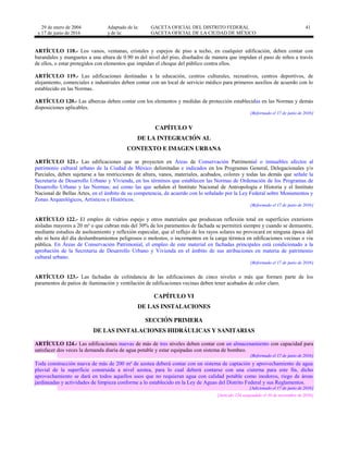 29 de enero de 2004
y 17 de junio de 2016
Adaptado de la: GACETA OFICIAL DEL DISTRITO FEDERAL
y de la: GACETA OFICIAL DE LA CIUDAD DE MÉXICO
41
ARTÍCULO 118.- Los vanos, ventanas, cristales y espejos de piso a techo, en cualquier edificación, deben contar con
barandales y manguetes a una altura de 0.90 m del nivel del piso, diseñados de manera que impidan el paso de niños a través
de ellos, o estar protegidos con elementos que impidan el choque del público contra ellos.
ARTÍCULO 119.- Las edificaciones destinadas a la educación, centros culturales, recreativos, centros deportivos, de
alojamiento, comerciales e industriales deben contar con un local de servicio médico para primeros auxilios de acuerdo con lo
establecido en las Normas.
ARTÍCULO 120.- Las albercas deben contar con los elementos y medidas de protección establecidas en las Normas y demás
disposiciones aplicables.
[Reformado el 17 de junio de 2016]
CAPÍTULO V
DE LA INTEGRACIÓN AL
CONTEXTO E IMAGEN URBANA
ARTÍCULO 121.- Las edificaciones que se proyecten en Áreas de Conservación Patrimonial o inmuebles afectos al
patrimonio cultural urbano de la Ciudad de México delimitadas e indicados en los Programas General, Delegacionales y/o
Parciales, deben sujetarse a las restricciones de altura, vanos, materiales, acabados, colores y todas las demás que señale la
Secretaría de Desarrollo Urbano y Vivienda, en los términos que establecen las Normas de Ordenación de los Programas de
Desarrollo Urbano y las Normas; así como las que señalen el Instituto Nacional de Antropología e Historia y el Instituto
Nacional de Bellas Artes, en el ámbito de su competencia, de acuerdo con lo señalado por la Ley Federal sobre Monumentos y
Zonas Arqueológicos, Artísticos e Históricos.
[Reformado el 17 de junio de 2016]
ARTÍCULO 122.- El empleo de vidrios espejo y otros materiales que produzcan reflexión total en superficies exteriores
aisladas mayores a 20 m² o que cubran más del 30% de los paramentos de fachada se permitirá siempre y cuando se demuestre,
mediante estudios de asoleamiento y reflexión especular, que el reflejo de los rayos solares no provocará en ninguna época del
año ni hora del día deslumbramientos peligrosos o molestos, o incrementos en la carga térmica en edificaciones vecinas o vía
pública. En Áreas de Conservación Patrimonial, el empleo de este material en fachadas principales está condicionado a la
aprobación de la Secretaría de Desarrollo Urbano y Vivienda en el ámbito de sus atribuciones en materia de patrimonio
cultural urbano.
[Reformado el 17 de junio de 2016]
ARTÍCULO 123.- Las fachadas de colindancia de las edificaciones de cinco niveles o más que formen parte de los
paramentos de patios de iluminación y ventilación de edificaciones vecinas deben tener acabados de color claro.
CAPÍTULO VI
DE LAS INSTALACIONES
SECCIÓN PRIMERA
DE LAS INSTALACIONES HIDRÁULICAS Y SANITARIAS
ARTÍCULO 124.- Las edificaciones nuevas de más de tres niveles deben contar con un almacenamiento con capacidad para
satisfacer dos veces la demanda diaria de agua potable y estar equipadas con sistema de bombeo.
[Reformado el 17 de junio de 2016]
Toda construcción nueva de más de 200 m² de azotea deberá contar con un sistema de captación y aprovechamiento de agua
pluvial de la superficie construida a nivel azotea, para lo cual deberá contarse con una cisterna para este fin, dicho
aprovechamiento se dará en todos aquellos usos que no requieran agua con calidad potable como inodoros, riego de áreas
jardineadas y actividades de limpieza conforme a lo establecido en la Ley de Aguas del Distrito Federal y sus Reglamentos.
[Adicionado el 17 de junio de 2016]
[Artículo 124 suspendido el 10 de noviembre de 2016]
 