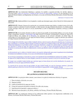 42 Adaptado de la: GACETA OFICIAL DEL DISTRITO FEDERAL
y de la: GACETA OFICIAL DE LA CIUDAD DE MÉXICO
29 de enero de 2004
y 17 de junio de 2016
ARTÍCULO 125.- Las instalaciones hidráulicas y sanitarias, los muebles y accesorios de baño, las válvulas, tuberías y
conexiones deben contar con accesorios y muebles de bajo consumo de agua potable, conforme a lo que disponga la Ley de
Aguas del Distrito Federal y sus Reglamentos, las Normas y, en su caso, las Normas Oficiales Mexicanas y Normas Mexicanas
aplicables.
[Reformado el 17 de junio de 2016]
ARTÍCULO 126.- Queda prohibido el uso de gárgolas o canales que descarguen agua a chorro fuera de los límites propios de
cada predio.
ARTÍCULO 127.- Durante el proceso de construcción, no se permitirá desalojar agua freática o residual al arroyo de la calle.
Cuando se requiera su desalojo al exterior del predio, se debe encausar esta agua entubada directamente a la coladera pluvial
evitando descargar sólidos que azolven la red de alcantarillado en tanto la Dependencia competente construya el albañal
autorizado.
ARTÍCULO 128.- En los predios ubicados en calles con redes de agua potable, de alcantarillado público y en su caso, de agua
tratada, el propietario, poseedor o representante legal debe solicitar en el formato correspondiente al Sistema de Aguas de la
Ciudad de México, por conducto de la Delegación, las conexiones de los servicios solicitados con dichas redes, de
conformidad con lo que disponga la Ley de Aguas del Distrito Federal y sus Reglamentos, y pagar los derechos que establezca
el Código Financiero del Distrito Federal.
[Reformado el 17 de junio de 2016]
Previo al pago de los derechos a que se refiere el párrafo anterior y para el correcto cobro de los derechos por el suministro de
agua el propietario y/o poseedor, deberá entregar al Sistema de Aguas de la Ciudad de México dos tantos del proyecto de las
instalaciones hidráulicas, el cual deberá incluir la ubicación, dimensión y arreglo de la tubería donde se instalará el medidor
que registrará el volumen de agua que ingresará al predio y en su caso, la misma documentación para los proyectos que
involucren la construcción de locales y/o departamentos, mismos que deberán contar con medidores individuales para cada uno
de ellos.
La documentación que se señala en el párrafo anterior será requisito indispensable para emitir la aprobación de la factibilidad
de instalación de medidores en tomas, y en su caso, de ramificaciones de agua potable.
En caso de que el propietario y/o poseedor no cuente con la aprobación de la factibilidad de instalación de medidor, el Sistema
de Aguas de la Ciudad de México no estará obligado a autorizar la conexión ni a prestar el servicio de suministro de agua.
En ningún caso se podrán instalar bombas que succionen agua en forma directa de la red de distribución, de acuerdo a lo
establecido en la Ley de Aguas del Distrito Federal.
La conexión de los servicios tanto de agua potable, de agua residual tratada, así como las descargas sanitarias y pluviales,
deberán quedar por arriba de los niveles de las redes municipales de agua potable, residual tratada y drenaje.
[Párrafos adicionados el 17 de junio de 2016]
SECCIÓN SEGUNDA
DE LAS INSTALACIONES ELÉCTRICAS
ARTÍCULO 129.- Los proyectos deben contener, como mínimo en su parte de instalaciones eléctricas, lo siguiente:
I. Planos de planta y elevación, en su caso;
II. Diagrama unifilar;
III. Cuadro de distribución de cargas por circuito;
IV. Croquis de localización del predio en relación a las calles más cercanas;
V. Especificación de materiales y equipo por utilizar, y
VI. Memorias técnica descriptiva y de cálculo, conforme a las Normas y Normas Oficiales Mexicanas.
ARTÍCULO 130.- Las instalaciones eléctricas de las edificaciones deben ajustarse a las disposiciones establecidas en las
Normas y las Normas Oficiales Mexicanas y Normas Mexicanas.
 