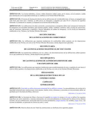 29 de enero de 2004
y 17 de junio de 2016
Adaptado de la: GACETA OFICIAL DEL DISTRITO FEDERAL
y de la: GACETA OFICIAL DE LA CIUDAD DE MÉXICO
43
ARTÍCULO 131.- Los locales habitables, cocinas y baños domésticos deben contar, por lo menos, con un contacto y salida
para iluminación con la capacidad nominal que se establezca en la Norma Oficial Mexicana.
ARTÍCULO 132.- El sistema de iluminación eléctrica de las edificaciones de vivienda debe tener, al menos, un apagador para
cada local; para otros usos o destinos, se debe prever un interruptor o apagador por cada 50 m² o fracción de superficie
iluminada. La instalación se sujetará a lo dispuesto en la Norma Oficial Mexicana.
ARTÍCULO 133.- Las edificaciones de salud, recreación, comunicaciones y transportes deben tener sistemas de iluminación
de emergencia con encendido automático, para iluminar pasillos, salidas, vestíbulos, sanitarios, salas y locales de concurrentes,
salas de curaciones, operaciones y expulsión y letreros indicadores de salidas de emergencia en los niveles de iluminación
establecidos en las Normas y las Normas Oficiales Mexicanas.
SECCIÓN TERCERA
DE LAS INSTALACIONES DE COMBUSTIBLES
ARTÍCULO 134.- Las edificaciones que requieran instalaciones de combustibles deben ajustarse con las disposiciones
establecidas en las Normas, así como en las Normas Oficiales Mexicanas y demás disposiciones aplicables.
SECCIÓN CUARTA
DE LAS INSTALACIONES TELEFÓNICAS, DE VOZ Y DATOS
ARTÍCULO 135.- Las instalaciones telefónicas, de voz y datos y de telecomunicaciones de las edificaciones, deben ajustarse
con lo que establecen las Normas y demás disposiciones aplicables.
SECCIÓN QUINTA
DE LAS INSTALACIONES DE ACONDICIONAMIENTO DE AIRE
Y DE EXPULSIÓN DE AIRE
ARTÍCULO 136.- Las edificaciones que requieran instalaciones para acondicionamiento de aire o expulsión de aire hacia el
exterior deben sujetarse a las disposiciones establecidas en las Normas, así como en las Normas Oficiales Mexicanas.
TÍTULO SEXTO
DE LA SEGURIDAD ESTRUCTURAL DE LAS
CONSTRUCCIONES
CAPÍTULO I
GENERALIDADES
ARTÍCULO 137.- Este título se refiere al proyecto estructural de los edificios comunes. Los procedimientos de revisión de la
seguridad estructural para construcciones como puentes, túneles, torres, chimeneas y estructuras no convencionales deben ser
aprobados por la Secretaría de Obras y Servicios.
[Reformado el 17 de junio de 2016]
ARTÍCULO 138.- La Secretaría de Obras y Servicios ha expedido un cuerpo de normas en las que se definen los requisitos
específicos de ciertos materiales y sistemas estructurales, así como procedimientos de diseño para los efectos de las distintas
acciones y de sus combinaciones, incluyendo tanto las acciones permanentes (cargas muertas), las variables, cargas vivas, y las
acciones accidentales, en particular los efectos de sismo y viento.
[Reformado el 17 de junio de 2016]
ARTÍCULO 139.- Para los efectos de este Título las construcciones se clasifican en los siguientes grupos:
 