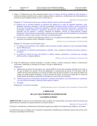 44 Adaptado de la: GACETA OFICIAL DEL DISTRITO FEDERAL
y de la: GACETA OFICIAL DE LA CIUDAD DE MÉXICO
29 de enero de 2004
y 17 de junio de 2016
I. Grupo A: Edificaciones cuya falla estructural podría causar un número elevado de pérdidas de vidas humanas, o
constituir un peligro significativo por contener sustancias tóxicas o explosivas, y edificaciones cuyo funcionamiento es
esencial ante una emergencia urbana, las que se subdividen en:
[Reformado el 17 de junio de 2016]
Subgrupo A1: Construcciones para las que se requiere mantener mayores niveles de seguridad:
a) Edificios que es necesario mantener en operación aún después de un sismo de magnitud importante, como:
hospitales, aeropuertos, terminales y estaciones de transporte, instalación militares, militares, centros de operación
de servicios de emergencia, subestaciones eléctricas y nucleares, estructuras para la transmisión y distribución de
electricidad, centrales telefónicas y repetidoras, estaciones de radio y televisión, antenas de transmisión y los
inmuebles que las soportan o contienen, estaciones de bomberos, sistemas de almacenamiento, bombeo,
distribución y abastecimiento de agua potable, estructuras que alojen equipo cuyo funcionamiento sea esencial para
la población, tanques de agua, puentes vehiculares y pasarelas peatonales;
b) Construcciones o depósitos cuya falla puede implicar un severo peligro para la población, por contener cantidades
importantes de sustancias tóxicas, inflamables o explosivas.
[Párrafo e incisos a) y b) adicionados el 17 de junio de 2016]
Subgrupo A2: Estructuras cuya falla podría causar:
a) Un impacto social importante, como estadios, salas de reuniones, templos, auditorios y otras, que puedan albergar
más de 1000 personas.
b) Una afectación a la población particularmente vulnerable, como: escuelas de educación preescolar, primaria y
secundaria.
c) La pérdida de material de gran valor histórico o cultural: museos, monumentos y estructuras que contengan
archivos jurídicos o registros públicos.
[Párrafo e incisos a), b) y c) adicionados el 17 de junio de 2016]
II. Grupo B: Edificaciones comunes destinadas a viviendas, oficinas y locales comerciales, hoteles y construcciones
comerciales e industriales no incluidas en el Grupo A, las que se subdividen en:
Subgrupo B1:
a) Edificaciones de más de 30 m de altura o con más de 6,000 m² de área total construida, ubicadas en las zonas I y
II a que se aluden en el artículo 170 de este Reglamento, y construcciones de más de 15 m de altura o más de
3,000 m² de área total construida, en la zona III; en ambos casos las áreas se refieren a cada cuerpo de edificio que
cuente con medios propios de desalojo e incluyen las áreas de anexos. El área de un cuerpo que no cuente con
medios propios de desalojo se adicionará a la de aquel otro a través del cual se desaloje;
b) Edificaciones anexas a los hospitales, aeropuertos o terminales de transporte, como estacionamientos, restaurantes,
así como edificios destinados a educación media superior y superior.
c) Derogado.
Subgrupo B2: Las demás de este grupo.
[Párrafos adicionados, incisos a) y b) reformados e inciso c) derogado el 17 de junio de 2016]
CAPÍTULO II
DE LAS CARACTERÍSTICAS GENERALES DE
LAS EDIFICACIONES
ARTÍCULO 140.- El proyecto de las edificaciones debe considerar una estructuración eficaz para resistir las acciones que
puedan afectar la estructura, con especial atención a los efectos sísmicos.
[Reformado el 17 de junio de 2016]
El proyecto, de preferencia, considerará una estructuración regular que cumpla con los requisitos que establecen las Normas.
Las edificaciones que no cumplan con los requisitos de regularidad se diseñarán para condiciones sísmicas más severas, en la
forma que se especifique en las Normas.
 