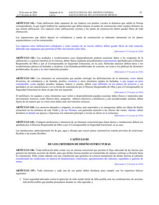 29 de enero de 2004
y 17 de junio de 2016
Adaptado de la: GACETA OFICIAL DEL DISTRITO FEDERAL
y de la: GACETA OFICIAL DE LA CIUDAD DE MÉXICO
45
ARTÍCULO 141.- Toda edificación debe separarse de sus linderos con predios vecinos la distancia que señala la Norma
correspondiente, la que regirá también las separaciones que deben dejarse en juntas de construcción entre cuerpos distintos de
una misma edificación. Los espacios entre edificaciones vecinas y las juntas de construcción deben quedar libres de toda
obstrucción.
Las separaciones que deben dejarse en colindancias y juntas de construcción se indicarán claramente en los planos
arquitectónicos y en los estructurales.
Los espacios entre edificaciones colindantes y entre cuerpos de un mismo edificio deben quedar libres de todo material,
debiendo usar tapajuntas que permitan el libre movimiento entre ellos.
[Adicionado el 17 de junio de 2016]
ARTÍCULO 142.- Los acabados y recubrimientos cuyo desprendimiento pudiera ocasionar daños a los ocupantes de la
edificación o a quienes transiten en su exterior, deben fijarse mediante procedimientos expresamente aprobados por el Director
Responsable de Obra o por el Corresponsable en Seguridad Estructural, en su caso. Particular atención deberá darse a los
recubrimientos pétreos en fachadas y escaleras, a las fachadas prefabricadas de concreto, así como a los plafones de elementos
prefabricados, de yeso y de otros materiales pesados.
[Reformado el 17 de junio de 2016]
ARTÍCULO 143.- Los elementos no estructurales que puedan restringir las deformaciones de la estructura, como muros
divisorios, de colindancia y de fachada, pretiles, escaleras y otros elementos rígidos en fachadas, o que tengan un peso
considerable, como equipos pesados, tanques, tinacos y casetas, deben estar definidos en los planos de proyecto y ser
aprobados en sus características y en su forma de sustentación por el Director Responsable de Obra y por el Corresponsable en
Seguridad Estructural en obras en que éste sea requerido.
[Reformado el 17 de junio de 2016]
El mobiliario, los equipos y otros elementos cuyo volteo o desprendimiento puedan ocasionar daños físicos o materiales ante
movimientos sísmicos, como libreros altos, anaqueles, tableros eléctricos o telefónicos y aire acondicionado, etcétera, deben
fijarse de tal manera que se eviten estos daños ante movimientos sísmicos.
ARTÍCULO 144.- Los anuncios adosados o colgantes, en azotea, auto soportados y en marquesina, deben ser objeto de diseño
estructural en los términos de este Título y de sus Normas, con particular atención a los efectos del viento; además, deben
diseñarse en detalle sus apoyos y fijaciones a la estructura principal y revisar su efecto en la estructura.
[Reformado el 17 de junio de 2016]
ARTÍCULO 145.- Cualquier perforación o alteración de un elemento estructural para alojar ductos o instalaciones deberá ser
aprobada por el Director Responsable de Obra o por el Corresponsable en Seguridad Estructural, en su caso.
Las instalaciones, particularmente las de gas, agua y drenaje que crucen juntas constructivas estarán provistas de conexiones
flexibles o de tramos flexibles.
CAPÍTULO III
DE LOS CRITERIOS DE DISEÑO ESTRUCTURAL
ARTÍCULO 146.- Toda edificación debe contar con un sistema estructural que permita el flujo adecuado de las fuerzas que
generan las distintas acciones de diseño, para que dichas fuerzas puedan ser transmitidas de manera continua y eficiente hasta
la cimentación. Debe contar además con una cimentación que garantice la correcta transmisión de dichas fuerzas al subsuelo
considerando las condiciones en materia de hundimientos, emersiones, agrietamientos del subsuelo, oquedades o galerías de
minas.
[Reformado el 17 de junio de 2016]
ARTÍCULO 147.- Toda estructura y cada una de sus partes deben diseñarse para cumplir con los requisitos básicos
siguientes:
I. Tener seguridad adecuada contra la aparición de todo estado límite de falla posible ante las combinaciones de acciones
más desfavorables que puedan presentarse durante su vida esperada, y
 