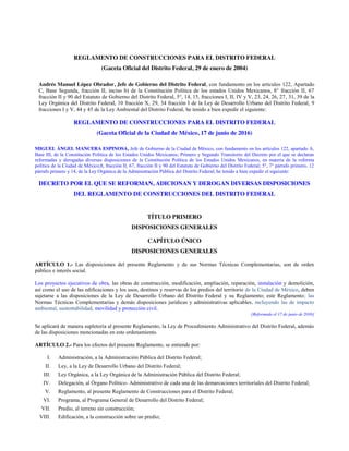 REGLAMENTO DE CONSTRUCCIONES PARA EL DISTRITO FEDERAL
(Gaceta Oficial del Distrito Federal, 29 de enero de 2004)
Andrés Manuel López Obrador, Jefe de Gobierno del Distrito Federal, con fundamento en los artículos 122, Apartado
C, Base Segunda, fracción II, inciso b) de la Constitución Política de los estados Unidos Mexicanos, 8° fracción II, 67
fracción II y 90 del Estatuto de Gobierno del Distrito Federal, 5°, 14, 15, fracciones I, II, IV y V, 23, 24, 26, 27, 31, 39 de la
Ley Orgánica del Distrito Federal, 10 fracción X, 29, 34 fracción I de la Ley de Desarrollo Urbano del Distrito Federal, 9
fracciones I y V, 44 y 45 de la Ley Ambiental del Distrito Federal, he tenido a bien expedir el siguiente:
REGLAMENTO DE CONSTRUCCIONES PARA EL DISTRITO FEDERAL
(Gaceta Oficial de la Ciudad de México, 17 de junio de 2016)
MIGUEL ÁNGEL MANCERA ESPINOSA, Jefe de Gobierno de la Ciudad de México, con fundamento en los artículos 122, apartado A,
Base III, de la Constitución Política de los Estados Unidos Mexicanos; Primero y Segundo Transitorio del Decreto por el que se declaran
reformadas y derogadas diversas disposiciones de la Constitución Política de los Estados Unidos Mexicanos, en materia de la reforma
política de la Ciudad de México;8, fracción II, 67, fracción II y 90 del Estatuto de Gobierno del Distrito Federal; 5°, 7° párrafo primero, 12
párrafo primero y 14, de la Ley Orgánica de la Administración Pública del Distrito Federal; he tenido a bien expedir el siguiente:
DECRETO POR EL QUE SE REFORMAN, ADICIONAN Y DEROGAN DIVERSAS DISPOSICIONES
DEL REGLAMENTO DE CONSTRUCCIONES DEL DISTRITO FEDERAL
TÍTULO PRIMERO
DISPOSICIONES GENERALES
CAPÍTULO ÚNICO
DISPOSICIONES GENERALES
ARTÍCULO 1.- Las disposiciones del presente Reglamento y de sus Normas Técnicas Complementarias, son de orden
público e interés social.
Los proyectos ejecutivos de obra, las obras de construcción, modificación, ampliación, reparación, instalación y demolición,
así como el uso de las edificaciones y los usos, destinos y reservas de los predios del territorio de la Ciudad de México, deben
sujetarse a las disposiciones de la Ley de Desarrollo Urbano del Distrito Federal y su Reglamento; este Reglamento; las
Normas Técnicas Complementarias y demás disposiciones jurídicas y administrativas aplicables, incluyendo las de impacto
ambiental, sustentabilidad, movilidad y protección civil.
[Reformado el 17 de junio de 2016]
Se aplicará de manera supletoria al presente Reglamento, la Ley de Procedimiento Administrativo del Distrito Federal, además
de las disposiciones mencionadas en este ordenamiento.
ARTÍCULO 2.- Para los efectos del presente Reglamento, se entiende por:
I. Administración, a la Administración Pública del Distrito Federal;
II. Ley, a la Ley de Desarrollo Urbano del Distrito Federal;
III. Ley Orgánica, a la Ley Orgánica de la Administración Pública del Distrito Federal;
IV. Delegación, al Órgano Político- Administrativo de cada una de las demarcaciones territoriales del Distrito Federal;
V. Reglamento, al presente Reglamento de Construcciones para el Distrito Federal;
VI. Programa, al Programa General de Desarrollo del Distrito Federal;
VII. Predio, al terreno sin construcción;
VIII. Edificación, a la construcción sobre un predio;
 