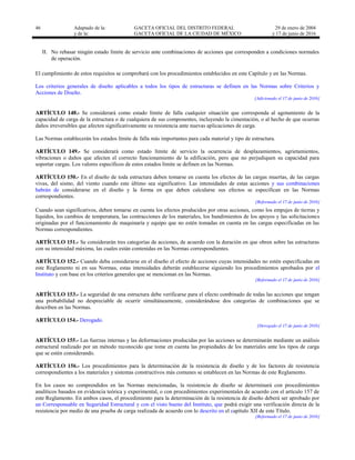 46 Adaptado de la: GACETA OFICIAL DEL DISTRITO FEDERAL
y de la: GACETA OFICIAL DE LA CIUDAD DE MÉXICO
29 de enero de 2004
y 17 de junio de 2016
II. No rebasar ningún estado límite de servicio ante combinaciones de acciones que corresponden a condiciones normales
de operación.
El cumplimiento de estos requisitos se comprobará con los procedimientos establecidos en este Capítulo y en las Normas.
Los criterios generales de diseño aplicables a todos los tipos de estructuras se definen en las Normas sobre Criterios y
Acciones de Diseño.
[Adicionado el 17 de junio de 2016]
ARTÍCULO 148.- Se considerará como estado límite de falla cualquier situación que corresponda al agotamiento de la
capacidad de carga de la estructura o de cualquiera de sus componentes, incluyendo la cimentación, o al hecho de que ocurran
daños irreversibles que afecten significativamente su resistencia ante nuevas aplicaciones de carga.
Las Normas establecerán los estados límite de falla más importantes para cada material y tipo de estructura.
ARTÍCULO 149.- Se considerará como estado límite de servicio la ocurrencia de desplazamientos, agrietamientos,
vibraciones o daños que afecten el correcto funcionamiento de la edificación, pero que no perjudiquen su capacidad para
soportar cargas. Los valores específicos de estos estados límite se definen en las Normas.
ARTÍCULO 150.- En el diseño de toda estructura deben tomarse en cuenta los efectos de las cargas muertas, de las cargas
vivas, del sismo, del viento cuando este último sea significativo. Las intensidades de estas acciones y sus combinaciones
habrán de considerarse en el diseño y la forma en que deben calcularse sus efectos se especifican en las Normas
correspondientes.
[Reformado el 17 de junio de 2016]
Cuando sean significativos, deben tomarse en cuenta los efectos producidos por otras acciones, como los empujes de tierras y
líquidos, los cambios de temperatura, las contracciones de los materiales, los hundimientos de los apoyos y las solicitaciones
originadas por el funcionamiento de maquinaría y equipo que no estén tomadas en cuenta en las cargas especificadas en las
Normas correspondientes.
ARTÍCULO 151.- Se considerarán tres categorías de acciones, de acuerdo con la duración en que obren sobre las estructuras
con su intensidad máxima, las cuales están contenidas en las Normas correspondientes.
ARTÍCULO 152.- Cuando deba considerarse en el diseño el efecto de acciones cuyas intensidades no estén especificadas en
este Reglamento ni en sus Normas, estas intensidades deberán establecerse siguiendo los procedimientos aprobados por el
Instituto y con base en los criterios generales que se mencionan en las Normas.
[Reformado el 17 de junio de 2016]
ARTÍCULO 153.- La seguridad de una estructura debe verificarse para el efecto combinado de todas las acciones que tengan
una probabilidad no despreciable de ocurrir simultáneamente, considerándose dos categorías de combinaciones que se
describen en las Normas.
ARTÍCULO 154.- Derogado.
[Derogado el 17 de junio de 2016]
ARTÍCULO 155.- Las fuerzas internas y las deformaciones producidas por las acciones se determinarán mediante un análisis
estructural realizado por un método reconocido que tome en cuenta las propiedades de los materiales ante los tipos de carga
que se estén considerando.
ARTÍCULO 156.- Los procedimientos para la determinación de la resistencia de diseño y de los factores de resistencia
correspondientes a los materiales y sistemas constructivos más comunes se establecen en las Normas de este Reglamento.
En los casos no comprendidos en las Normas mencionadas, la resistencia de diseño se determinará con procedimientos
analíticos basados en evidencia teórica y experimental, o con procedimientos experimentales de acuerdo con el artículo 157 de
este Reglamento. En ambos casos, el procedimiento para la determinación de la resistencia de diseño deberá ser aprobado por
un Corresponsable en Seguridad Estructural y con el visto bueno del Instituto, que podrá exigir una verificación directa de la
resistencia por medio de una prueba de carga realizada de acuerdo con lo descrito en el capítulo XII de este Título.
[Reformado el 17 de junio de 2016]
 