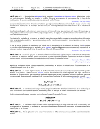 29 de enero de 2004
y 17 de junio de 2016
Adaptado de la: GACETA OFICIAL DEL DISTRITO FEDERAL
y de la: GACETA OFICIAL DE LA CIUDAD DE MÉXICO
47
ARTÍCULO 157.- La determinación experimental de la resistencia contemplada en el artículo anterior debe llevarse a cabo
por medio de ensayes diseñados para simular, en modelos físicos de la estructura o de porciones de ella, el efecto de las
combinaciones de acciones que deban considerarse de acuerdo con las Normas.
[Reformado el 17 de junio de 2016]
Cuando se trate de estructuras o elementos estructurales que se produzcan en forma industrializada, los ensayes se harán sobre
muestras de la producción o de prototipos. En otros casos, los ensayes podrán efectuarse sobre modelos de la estructura en
cuestión.
La selección de las partes de la estructura que se ensayen y del sistema de carga que se aplique, debe hacerse de manera que se
obtengan las condiciones más desfavorables que puedan presentarse en la práctica, pero tomando en cuenta la interacción con
otros elementos estructurales.
Con base en los resultados de los ensayes, se deducirá una resistencia de diseño, tomando en cuenta las posibles diferencias
entre las propiedades mecánicas y geométricas medidas en los especímenes ensayados y las que puedan esperarse en las
estructuras reales.
El tipo de ensaye, el número de especímenes y el criterio para la determinación de la resistencia de diseño se fijarán con base
en criterios probabilísticos y deben ser aprobados por el Instituto, la cual podrá exigir una comprobación de la resistencia de la
estructura mediante una prueba de carga de acuerdo con el Capítulo XII de este Título.
[Reformado el 17 de junio de 2016]
ARTÍCULO 158.- Se revisará que para las distintas combinaciones de acciones y para cualquier estado límite de falla posible,
la resistencia de diseño sea mayor o igual al efecto de las acciones que intervengan en la combinación de cargas en estudio,
multiplicado por los factores de carga correspondientes, según lo especificado en las Normas.
[Reformado el 17 de junio de 2016]
[Párrafo segundo derogado]
También se revisará que bajo el efecto de las posibles combinaciones de acciones sin multiplicar por factores de carga, no se
rebase algún estado límite de servicio.
ARTÍCULO 159.- Se podrán emplear criterios de diseño estructural diferentes de los especificados en este Capítulo y en las
Normas si se justifica, a satisfacción del Instituto, que los procedimientos de diseño empleados dan lugar a niveles de
seguridad no menores que los que se obtengan empleando los previstos en este Reglamento; tal justificación debe realizarse
previamente a la declaración de la manifestación de construcción o a la solicitud de la licencia de construcción especial.
[Reformado el 17 de junio de 2016]
CAPÍTULO IV
DE LAS CARGAS MUERTAS
ARTÍCULO 160.- Se consideran como cargas muertas los pesos de todos los elementos constructivos, de los acabados y de
todos los elementos que ocupan una posición permanente y tienen un peso que no cambia sustancialmente con el tiempo.
La determinación de las cargas muertas se hará conforme a lo especificado en las Normas.
CAPÍTULO V
DE LAS CARGAS VIVAS
ARTÍCULO 161.- Se consideran cargas vivas las fuerzas que se producen por el uso y ocupación de las edificaciones y que
no tienen carácter permanente. A menos que se justifiquen racionalmente otros valores, estas cargas se tomarán iguales a las
especificadas en las Normas.
ARTÍCULO 162.- Para la aplicación de las cargas vivas unitarias se deben tomar en consideración las que se indican en las
Normas.
 