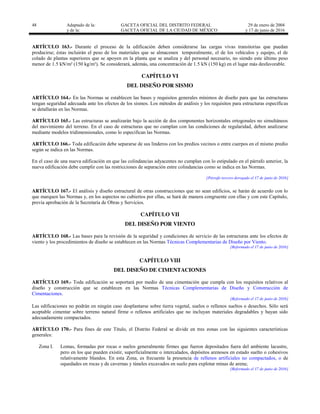 48 Adaptado de la: GACETA OFICIAL DEL DISTRITO FEDERAL
y de la: GACETA OFICIAL DE LA CIUDAD DE MÉXICO
29 de enero de 2004
y 17 de junio de 2016
ARTÍCULO 163.- Durante el proceso de la edificación deben considerarse las cargas vivas transitorias que puedan
producirse; éstas incluirán el peso de los materiales que se almacenen temporalmente, el de los vehículos y equipo, el de
colado de plantas superiores que se apoyen en la planta que se analiza y del personal necesario, no siendo este último peso
menor de 1.5 kN/m² (150 kg/m²). Se considerará, además, una concentración de 1.5 kN (150 kg) en el lugar más desfavorable.
CAPÍTULO VI
DEL DISEÑO POR SISMO
ARTÍCULO 164.- En las Normas se establecen las bases y requisitos generales mínimos de diseño para que las estructuras
tengan seguridad adecuada ante los efectos de los sismos. Los métodos de análisis y los requisitos para estructuras específicas
se detallarán en las Normas.
ARTÍCULO 165.- Las estructuras se analizarán bajo la acción de dos componentes horizontales ortogonales no simultáneos
del movimiento del terreno. En el caso de estructuras que no cumplan con las condiciones de regularidad, deben analizarse
mediante modelos tridimensionales, como lo especifican las Normas.
ARTÍCULO 166.- Toda edificación debe separarse de sus linderos con los predios vecinos o entre cuerpos en el mismo predio
según se indica en las Normas.
En el caso de una nueva edificación en que las colindancias adyacentes no cumplan con lo estipulado en el párrafo anterior, la
nueva edificación debe cumplir con las restricciones de separación entre colindancias como se indica en las Normas.
[Párrafo tercero derogado el 17 de junio de 2016]
ARTÍCULO 167.- El análisis y diseño estructural de otras construcciones que no sean edificios, se harán de acuerdo con lo
que marquen las Normas y, en los aspectos no cubiertos por ellas, se hará de manera congruente con ellas y con este Capítulo,
previa aprobación de la Secretaría de Obras y Servicios.
CAPÍTULO VII
DEL DISEÑO POR VIENTO
ARTÍCULO 168.- Las bases para la revisión de la seguridad y condiciones de servicio de las estructuras ante los efectos de
viento y los procedimientos de diseño se establecen en las Normas Técnicas Complementarias de Diseño por Viento.
[Reformado el 17 de junio de 2016]
CAPÍTULO VIII
DEL DISEÑO DE CIMENTACIONES
ARTÍCULO 169.- Toda edificación se soportará por medio de una cimentación que cumpla con los requisitos relativos al
diseño y construcción que se establecen en las Normas Técnicas Complementarias de Diseño y Construcción de
Cimentaciones.
[Reformado el 17 de junio de 2016]
Las edificaciones no podrán en ningún caso desplantarse sobre tierra vegetal, suelos o rellenos sueltos o desechos. Sólo será
aceptable cimentar sobre terreno natural firme o rellenos artificiales que no incluyan materiales degradables y hayan sido
adecuadamente compactados.
ARTÍCULO 170.- Para fines de este Título, el Distrito Federal se divide en tres zonas con las siguientes características
generales:
Zona I. Lomas, formadas por rocas o suelos generalmente firmes que fueron depositados fuera del ambiente lacustre,
pero en los que pueden existir, superficialmente o intercalados, depósitos arenosos en estado suelto o cohesivos
relativamente blandos. En esta Zona, es frecuente la presencia de rellenos artificiales no compactados, o de
oquedades en rocas y de cavernas y túneles excavados en suelo para explotar minas de arena;
[Reformado el 17 de junio de 2016]
 