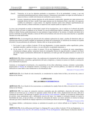 29 de enero de 2004
y 17 de junio de 2016
Adaptado de la: GACETA OFICIAL DEL DISTRITO FEDERAL
y de la: GACETA OFICIAL DE LA CIUDAD DE MÉXICO
49
Zona II. Transición, en la que los depósitos profundos se encuentran a 20 m de profundidad, o menos, y que está
constituida predominantemente por estratos arenosos y limoarenosos intercalados con capas de arcilla lacustre, el
espesor de éstas es variable entre decenas de centímetros y pocos metros, y
Zona III. Lacustre, integrada por potentes depósitos de arcilla altamente comprensible, separados por capas arenosos con
contenido diverso de limo o arcilla. Estas capas arenosas son de consistencia firme a muy dura y de espesores
variables de centímetros a varios metros. Los depósitos lacustres suelen estar cubiertos superficialmente por
suelos aluviales y rellenos artificiales; el espesor de este conjunto puede ser superior a 50 m.
La zona a que corresponda un predio se determinará a partir de las investigaciones que se realicen en el subsuelo del predio
objeto de estudio, tal como se establecen en las Normas. En caso de edificaciones ligeras o medianas, cuyas características se
definan en dichas Normas, podrá determinarse la zona mediante el mapa incluido en las mismas, si el predio está dentro de la
porción zonificada; los predios ubicados a menos de 200 m de las fronteras entre dos de las zonas antes descritas se supondrán
ubicados en la más desfavorable.
ARTÍCULO 171.- La investigación del subsuelo del sitio mediante exploración de campo y pruebas de laboratorio debe ser
suficiente para definir de manera confiable los parámetros de diseño de la cimentación, la variación de los mismos en la planta
del predio y los procedimientos de edificación. Además, debe ser tal que permita definir:
I. En la zona I a que se refiere el artículo 170 de este Reglamento, si existen materiales sueltos superficiales, grietas,
oquedades naturales o galerías de minas, y en caso afirmativo su apropiado tratamiento, y
II. En las zonas II y III a que se refiere el artículo 170 de este Reglamento, la existencia de restos arqueológicos,
cimentaciones antiguas, grietas, variaciones fuertes de estratigrafía, historia de carga del predio o cualquier otro factor
que pueda originar asentamientos diferenciales de importancia, de modo que todo ello pueda tomarse en cuenta en el
diseño.
ARTÍCULO 172.- Deben investigarse el tipo y las condiciones de cimentación de las edificaciones colindantes en materia de
estabilidad, hundimientos, emersiones, agrietamientos del suelo y desplomos, y tomarse en cuenta en el diseño y construcción
de la cimentación en proyecto.
Asimismo, se investigarán la localización y las características de las obras subterráneas cercanas, existentes o proyectadas,
pertenecientes al Sistema de Transporte Colectivo, de drenaje y de otros servicios públicos, con objeto de verificar que la
edificación no cause daños a tales instalaciones ni sea afectada por ellas.
[Reformado el 17 de junio de 2016]
ARTÍCULO 173.- En el diseño de toda cimentación, se considerarán los estados límite de falla y de servicio tal y como se
indican en las Normas.
CAPÍTULO IX
DE LAS OBRAS SUBTERRÁNEAS
[Reformado el 17 de junio de 2016]
ARTÍCULO 174.- En el diseño de las excavaciones se considerarán los estados límite de falla y de servicio tal y como se
indican en las Normas.
ARTÍCULO 175.- Los muros de contención exteriores construidos para dar estabilidad a desniveles del terreno, deben
diseñarse de tal forma que no se rebasen los siguientes estados límite de falla: volteo, desplazamiento del muro, falla de la
cimentación del mismo o del talud que lo soporta, falla del terreno o de la estructura. Además, se revisarán los estados límite
de servicio, como asentamiento, giro o deformación excesiva del muro. Los empujes se estimarán tomando en cuenta la
flexibilidad del muro, el tipo de relleno y el método de colocación del mismo. Los muros incluirán un sistema de drenaje
adecuado que limite el desarrollo de empujes superiores a los de diseño por efectos de presión del agua.
[Reformado el 17 de junio de 2016]
Los empujes debidos a solicitaciones sísmicas se calcularán de acuerdo con el criterio definido en el Capítulo VI de este
Título.
ARTÍCULO 176.- En las edificaciones del Grupo A y Subgrupo B1 a que se refiere el artículo 139 de este Reglamento, si se
encuentran ubicadas en las zonas II y III conforme al artículo 170 de este Reglamento, deben hacerse nivelaciones durante su
 
