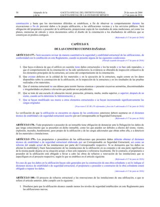 50 Adaptado de la: GACETA OFICIAL DEL DISTRITO FEDERAL
y de la: GACETA OFICIAL DE LA CIUDAD DE MÉXICO
29 de enero de 2004
y 17 de junio de 2016
construcción y hasta que los movimientos diferidos se estabilicen, a fin de observar su comportamiento durante las
excavaciones a fin de prevenir daños a la propia edificación, a las edificaciones vecinas y a los servicios públicos. Será
obligación del propietario o poseedor de la edificación, proporcionar copia de los resultados de estas mediciones, así como los
planos, memorias de cálculo y otros documentos sobre el diseño de la cimentación a los diseñadores de edificios que se
construyan en predios contiguos.
[Reformado el 17 de junio de 2016]
CAPÍTULO X
DE LAS CONSTRUCCIONES DAÑADAS
ARTÍCULO 177.- Será necesario revisar de manera cuantitativa la seguridad y estabilidad estructural de las edificaciones, de
conformidad con lo establecido en este Reglamento, cuando se presente alguna de las siguientes condiciones:
[Párrafo segundo derogado el 17 de junio de 2016]
I. Que haya evidencia de que el edificio en cuestión tiene daños estructurales o los ha tenido o no han sido reparados, o
que el comportamiento de la cimentación no ha sido satisfactorio; la evidencia se obtendrá de inspección exhaustiva de
los elementos principales de la estructura, así como del comportamiento de la cimentación;
II. Que existan defectos en la calidad de los materiales y en la ejecución de la estructura, según conste en los datos
disponibles sobre la construcción de la edificación, en la inspección de la estructura y en los resultados de las pruebas
realizadas a los materiales;
III. Que el sistema estructural no sea idóneo para resistir fuerzas sísmicas o presente excesivas asimetrías, discontinuidades
e irregularidades en planta o elevación que pudieran ser perjudiciales;
IV. Que se trate de una escuela de educación inicial, preescolar, primaria, media, media superior, o superior, después de un
sismo, cuando así lo determine la Administración, y
V. Que se hayan modificado sus muros u otros elementos estructurales o se hayan incrementado significativamente las
cargas originales
[Fracciones I, II, III y IV reformadas y fracción V adicionada el 17 de junio de 2016]
La verificación de que la edificación se encuentra en alguna de las condiciones anteriores deberá asentarse en el dictamen
técnico de estabilidad o de seguridad estructural suscrito por un Corresponsable en Seguridad Estructural.
[Reformado el 17 de junio de 2016]
ARTÍCULO 178.- Todo propietario o poseedor de un inmueble tiene obligación de denunciar ante la Delegación los daños de
que tenga conocimiento que se presenten en dicho inmueble, como los que pueden ser debidos a efectos del sismo, viento,
explosión, incendio, hundimiento, peso propio de la edificación y de las cargas adicionales que obran sobre ella, o a deterioro
de los materiales e instalaciones.
ARTÍCULO 179.- Los propietarios o poseedores de las edificaciones que presenten daños deberán obtener el dictamen
técnico de estabilidad o de seguridad estructural elaborado por un Corresponsable en Seguridad Estructural, así como un
informe del estado actual de las instalaciones por parte del Corresponsable respectivo. Si se demuestra que los daños no
afectan la estabilidad y buen funcionamiento de las instalaciones de la edificación en su conjunto o de una parte significativa
de la misma puede dejarse en su situación actual, o bien solo repararse o reforzarse localmente. De lo contrario, el propietario o
poseedor de la edificación está obligado a llevar a cabo las obras de refuerzo y renovación de las instalaciones que se
especifiquen en el proyecto respectivo, según lo que se establece en el artículo siguiente.
[Reformado el 17 de junio de 2016]
En caso de que los daños en la edificación hayan sido generados por la construcción de una obra colindante y así lo indique el
dictamen técnico de estabilidad o de seguridad estructural, el propietario o poseedor o constructor de la obra colindante estará
obligado a reparar los daños.
[Adicionado el 17 de junio de 2016]
ARTÍCULO 180.- El proyecto de refuerzo estructural y las renovaciones de las instalaciones de una edificación, a que se
refiere el artículo anterior, debe cumplir con lo siguiente:
I. Diseñarse para que la edificación alcance cuando menos los niveles de seguridad establecidos en este Reglamento para
las edificaciones nuevas;
 