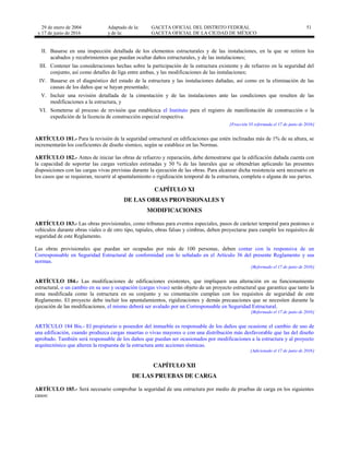 29 de enero de 2004
y 17 de junio de 2016
Adaptado de la: GACETA OFICIAL DEL DISTRITO FEDERAL
y de la: GACETA OFICIAL DE LA CIUDAD DE MÉXICO
51
II. Basarse en una inspección detallada de los elementos estructurales y de las instalaciones, en la que se retiren los
acabados y recubrimientos que puedan ocultar daños estructurales, y de las instalaciones;
III. Contener las consideraciones hechas sobre la participación de la estructura existente y de refuerzo en la seguridad del
conjunto, así como detalles de liga entre ambas, y las modificaciones de las instalaciones;
IV. Basarse en el diagnóstico del estado de la estructura y las instalaciones dañadas, así como en la eliminación de las
causas de los daños que se hayan presentado;
V. Incluir una revisión detallada de la cimentación y de las instalaciones ante las condiciones que resulten de las
modificaciones a la estructura, y
VI. Someterse al proceso de revisión que establezca el Instituto para el registro de manifestación de construcción o la
expedición de la licencia de construcción especial respectiva.
[Fracción VI reformada el 17 de junio de 2016]
ARTÍCULO 181.- Para la revisión de la seguridad estructural en edificaciones que estén inclinadas más de 1% de su altura, se
incrementarán los coeficientes de diseño sísmico, según se establece en las Normas.
ARTÍCULO 182.- Antes de iniciar las obras de refuerzo y reparación, debe demostrarse que la edificación dañada cuenta con
la capacidad de soportar las cargas verticales estimadas y 30 % de las laterales que se obtendrían aplicando las presentes
disposiciones con las cargas vivas previstas durante la ejecución de las obras. Para alcanzar dicha resistencia será necesario en
los casos que se requieran, recurrir al apuntalamiento o rigidización temporal de la estructura, completa o alguna de sus partes.
CAPÍTULO XI
DE LAS OBRAS PROVISIONALES Y
MODIFICACIONES
ARTÍCULO 183.- Las obras provisionales, como tribunas para eventos especiales, pasos de carácter temporal para peatones o
vehículos durante obras viales o de otro tipo, tapiales, obras falsas y cimbras, deben proyectarse para cumplir los requisitos de
seguridad de este Reglamento.
Las obras provisionales que puedan ser ocupadas por más de 100 personas, deben contar con la responsiva de un
Corresponsable en Seguridad Estructural de conformidad con lo señalado en el Artículo 36 del presente Reglamento y sus
normas.
[Reformado el 17 de junio de 2016]
ARTÍCULO 184.- Las modificaciones de edificaciones existentes, que impliquen una alteración en su funcionamiento
estructural, o un cambio en su uso y ocupación (cargas vivas) serán objeto de un proyecto estructural que garantice que tanto la
zona modificada como la estructura en su conjunto y su cimentación cumplan con los requisitos de seguridad de este
Reglamento. El proyecto debe incluir los apuntalamientos, rigidizaciones y demás precauciones que se necesiten durante la
ejecución de las modificaciones, el mismo deberá ser avalado por un Corresponsable en Seguridad Estructural.
[Reformado el 17 de junio de 2016]
ARTÍCULO 184 Bis.- El propietario o poseedor del inmueble es responsable de los daños que ocasione el cambio de uso de
una edificación, cuando produzca cargas muertas o vivas mayores o con una distribución más desfavorable que las del diseño
aprobado. También será responsable de los daños que puedan ser ocasionados por modificaciones a la estructura y al proyecto
arquitectónico que alteren la respuesta de la estructura ante acciones sísmicas.
[Adicionado el 17 de junio de 2016]
CAPÍTULO XII
DE LAS PRUEBAS DE CARGA
ARTÍCULO 185.- Será necesario comprobar la seguridad de una estructura por medio de pruebas de carga en los siguientes
casos:
 