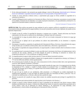 52 Adaptado de la: GACETA OFICIAL DEL DISTRITO FEDERAL
y de la: GACETA OFICIAL DE LA CIUDAD DE MÉXICO
29 de enero de 2004
y 17 de junio de 2016
I. En las obras provisionales o de recreación que puedan albergar a más de 100 personas; determinado por el dictamen
técnico de estabilidad o seguridad estructural expedido por un Corresponsable en Seguridad Estructural;
II. Cuando no exista suficiente evidencia teórica o experimental para juzgar en forma confiable la seguridad de la
estructura en cuestión, y
III. Cuando la Delegación previa opinión de la Secretaría de Obras y Servicios lo determine conveniente en razón de duda
en la calidad y resistencia de los materiales o en cuanto al proyecto estructural y a los procedimientos constructivos. La
opinión de la Secretaría tendrá el carácter de vinculatorio
[Fracción I reformada el 17 de junio de 2016]
ARTÍCULO 186.- Para realizar una prueba de carga mediante la cual se requiera verificar la seguridad de la estructura, se
seleccionará la forma de aplicación de la carga de prueba y la zona de la estructura sobre la cual se aplicará, de acuerdo con las
siguientes disposiciones:
I. Cuando se trate de verificar la seguridad de elementos o conjuntos que se repiten, bastará seleccionar una fracción
representativa de ellos, pero no menos de tres, distribuidas en distintas zonas de la estructura;
II. La intensidad de la carga de prueba deberá ser igual a 85% de la de diseño incluyendo los factores de carga que
correspondan;
III. La zona en que se aplique será la que produzca los efectos más desfavorables, en los elementos o conjuntos
seleccionados;
IV. Previamente a la prueba se someterán a la aprobación de la Secretaría de Obras y Servicios, el procedimiento de carga y
el tipo de datos que se recabarán en dicha prueba, tales como deflexiones, vibraciones y agrietamientos;
V. Para verificar la seguridad ante cargas permanentes, la carga de prueba se dejará actuando sobre la estructura no menos
de 24 horas;
VI. Se considerará que la estructura ha fallado si ocurre una falla local o incremento local brusco de desplazamiento o de la
curvatura de una sección. Además, si 24 horas después de quitar la sobrecarga la estructura no muestra una
recuperación mínima de 75 % de su deflexión, se repetirá la prueba;
VII. La segunda prueba de carga no debe iniciarse antes de 72 horas de haberse terminado la primera;
VIII. Se considerará que la estructura ha fallado si después de la segunda prueba la recuperación no alcanza, en 24 horas, el
75 % de las deflexiones debidas a dicha segunda prueba;
IX. Si la estructura pasa la prueba de carga, pero como consecuencia de ello se observan daños tales como agrietamientos
excesivos, debe repararse localmente y reforzarse.
Podrá considerarse que los elementos horizontales han pasado la prueba de carga, aún si la recuperación de las flechas
no alcanzaran en 75 %, siempre y cuando la flecha máxima no exceda de 2 mm + L 2 /(20,000h), donde L, es el
claro libre del miembro que se ensaye y h su peralte total en las mismas unidades que L; en voladizos se tomará L como
el doble del claro libre;
X. En caso de que la prueba no sea satisfactoria, debe presentarse a la Delegación un estudio proponiendo las
modificaciones pertinentes, el cual será objeto de opinión por parte de la Secretaría de Obras y Servicios. Una vez
realizadas las modificaciones, se llevará a cabo una nueva prueba de carga;
XI. Durante la ejecución de la prueba de carga, deben tomarse las medidas necesarias para proteger la seguridad de las
personas;
El procedimiento para realizar pruebas de carga de pilotes será el incluido en las Normas, y
XII. Cuando se requiera evaluar mediante pruebas de carga la seguridad de una edificación ante efectos sísmicos, deben
diseñarse procedimientos de ensaye y criterios de evaluación que tomen en cuenta las características peculiares de la
acción sísmica, como son la aplicación de efectos dinámicos y de repeticiones de carga alternadas. Estos
procedimientos y criterios deben ser aprobados por la Secretaría de Obras y Servicios.
 