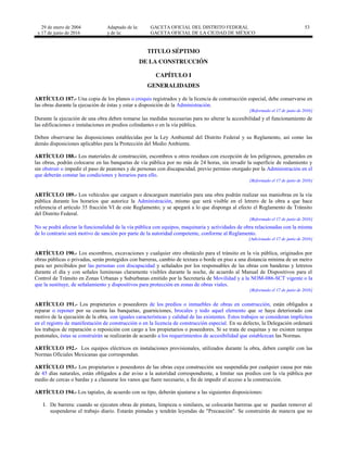 29 de enero de 2004
y 17 de junio de 2016
Adaptado de la: GACETA OFICIAL DEL DISTRITO FEDERAL
y de la: GACETA OFICIAL DE LA CIUDAD DE MÉXICO
53
TITULO SÉPTIMO
DE LA CONSTRUCCIÓN
CAPÍTULO I
GENERALIDADES
ARTÍCULO 187.- Una copia de los planos o croquis registrados y de la licencia de construcción especial, debe conservarse en
las obras durante la ejecución de éstas y estar a disposición de la Administración.
[Reformado el 17 de junio de 2016]
Durante la ejecución de una obra deben tomarse las medidas necesarias para no alterar la accesibilidad y el funcionamiento de
las edificaciones e instalaciones en predios colindantes o en la vía pública.
Deben observarse las disposiciones establecidas por la Ley Ambiental del Distrito Federal y su Reglamento, así como las
demás disposiciones aplicables para la Protección del Medio Ambiente.
ARTÍCULO 188.- Los materiales de construcción, escombros u otros residuos con excepción de los peligrosos, generados en
las obras, podrán colocarse en las banquetas de vía pública por no más de 24 horas, sin invadir la superficie de rodamiento y
sin obstruir o impedir el paso de peatones y de personas con discapacidad, previo permiso otorgado por la Administración en el
que deberán constar las condiciones y horarios para ello.
[Reformado el 17 de junio de 2016]
ARTÍCULO 189.- Los vehículos que carguen o descarguen materiales para una obra podrán realizar sus maniobras en la vía
pública durante los horarios que autorice la Administración, mismo que será visible en el letrero de la obra a que hace
referencia el artículo 35 fracción VI de este Reglamento; y se apegará a lo que disponga al efecto el Reglamento de Tránsito
del Distrito Federal.
[Reformado el 17 de junio de 2016]
No se podrá afectar la funcionalidad de la vía pública con equipos, maquinaria y actividades de obra relacionadas con la misma
de lo contrario será motivo de sanción por parte de la autoridad competente, conforme al Reglamento.
[Adicionado el 17 de junio de 2016]
ARTÍCULO 190.- Los escombros, excavaciones y cualquier otro obstáculo para el tránsito en la vía pública, originados por
obras públicas o privadas, serán protegidos con barreras, cambio de textura o borde en piso a una distancia mínima de un metro
para ser percibidos por las personas con discapacidad y señalados por los responsables de las obras con banderas y letreros
durante el día y con señales luminosas claramente visibles durante la noche, de acuerdo al Manual de Dispositivos para el
Control de Tránsito en Zonas Urbanas y Suburbanas emitido por la Secretaría de Movilidad y a la NOM-086-SCT vigente o la
que la sustituye, de señalamiento y dispositivos para protección en zonas de obras viales.
[Reformado el 17 de junio de 2016]
ARTÍCULO 191.- Los propietarios o poseedores de los predios o inmuebles de obras en construcción, están obligados a
reparar o reponer por su cuenta las banquetas, guarniciones, brocales y todo aquel elemento que se haya deteriorado con
motivo de la ejecución de la obra, con iguales características y calidad de las existentes. Estos trabajos se consideran implícitos
en el registro de manifestación de construcción o en la licencia de construcción especial. En su defecto, la Delegación ordenará
los trabajos de reparación o reposición con cargo a los propietarios o poseedores. Si se trata de esquinas y no existen rampas
peatonales, éstas se construirán se realizarán de acuerdo a los requerimientos de accesibilidad que establezcan las Normas.
ARTÍCULO 192.- Los equipos eléctricos en instalaciones provisionales, utilizados durante la obra, deben cumplir con las
Normas Oficiales Mexicanas que correspondan.
ARTÍCULO 193.- Los propietarios o poseedores de las obras cuya construcción sea suspendida por cualquier causa por más
de 45 días naturales, están obligados a dar aviso a la autoridad correspondiente, a limitar sus predios con la vía pública por
medio de cercas o bardas y a clausurar los vanos que fuere necesario, a fin de impedir el acceso a la construcción.
ARTÍCULO 194.- Los tapiales, de acuerdo con su tipo, deberán ajustarse a las siguientes disposiciones:
I. De barrera: cuando se ejecuten obras de pintura, limpieza o similares, se colocarán barreras que se puedan remover al
suspenderse el trabajo diario. Estarán pintadas y tendrán leyendas de "Precaución". Se construirán de manera que no
 