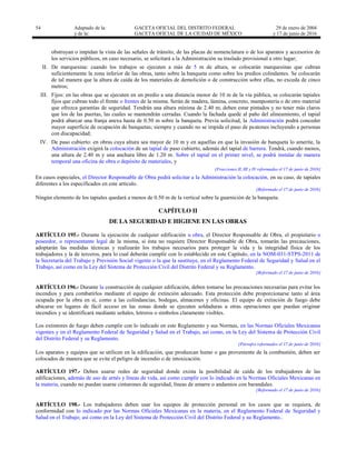 54 Adaptado de la: GACETA OFICIAL DEL DISTRITO FEDERAL
y de la: GACETA OFICIAL DE LA CIUDAD DE MÉXICO
29 de enero de 2004
y 17 de junio de 2016
obstruyan o impidan la vista de las señales de tránsito, de las placas de nomenclatura o de los aparatos y accesorios de
los servicios públicos, en caso necesario, se solicitará a la Administración su traslado provisional a otro lugar;
II. De marquesina: cuando los trabajos se ejecuten a más de 5 m de altura, se colocarán marquesinas que cubran
suficientemente la zona inferior de las obras, tanto sobre la banqueta como sobre los predios colindantes. Se colocarán
de tal manera que la altura de caída de los materiales de demolición o de construcción sobre ellas, no exceda de cinco
metros;
III. Fijos: en las obras que se ejecuten en un predio a una distancia menor de 10 m de la vía pública, se colocarán tapiales
fijos que cubran todo el frente o frentes de la misma. Serán de madera, lámina, concreto, mampostería o de otro material
que ofrezca garantías de seguridad. Tendrán una altura mínima de 2.40 m; deben estar pintados y no tener más claros
que los de las puertas, las cuales se mantendrán cerradas. Cuando la fachada quede al paño del alineamiento, el tapial
podrá abarcar una franja anexa hasta de 0.50 m sobre la banqueta. Previa solicitud, la Administración podrá conceder
mayor superficie de ocupación de banquetas; siempre y cuando no se impida el paso de peatones incluyendo a personas
con discapacidad;
IV. De paso cubierto: en obras cuya altura sea mayor de 10 m y en aquellas en que la invasión de banqueta lo amerite, la
Administración exigirá la colocación de un tapial de paso cubierto, además del tapial de barrera. Tendrá, cuando menos,
una altura de 2.40 m y una anchura libre de 1.20 m. Sobre el tapial en el primer nivel, se podrá instalar de manera
temporal una oficina de obra o depósito de materiales, y
[Fracciones II, III y IV reformadas el 17 de junio de 2016]
En casos especiales, el Director Responsable de Obra podrá solicitar a la Administración la colocación, en su caso, de tapiales
diferentes a los especificados en este artículo.
[Reformado el 17 de junio de 2016]
Ningún elemento de los tapiales quedará a menos de 0.50 m de la vertical sobre la guarnición de la banqueta.
CAPÍTULO II
DE LA SEGURIDAD E HIGIENE EN LAS OBRAS
ARTÍCULO 195.- Durante la ejecución de cualquier edificación u obra, el Director Responsable de Obra, el propietario o
poseedor, o representante legal de la misma, si ésta no requiere Director Responsable de Obra, tomarán las precauciones,
adoptarán las medidas técnicas y realizarán los trabajos necesarios para proteger la vida y la integridad física de los
trabajadores y la de terceros, para lo cual deberán cumplir con lo establecido en este Capítulo, en la NOM-031-STPS-2011 de
la Secretaría del Trabajo y Previsión Social vigente o la que la sustituye, en el Reglamento Federal de Seguridad y Salud en el
Trabajo, así como en la Ley del Sistema de Protección Civil del Distrito Federal y su Reglamento.
[Reformado el 17 de junio de 2016]
ARTÍCULO 196.- Durante la construcción de cualquier edificación, deben tomarse las precauciones necesarias para evitar los
incendios y para combatirlos mediante el equipo de extinción adecuado. Esta protección debe proporcionarse tanto al área
ocupada por la obra en sí, como a las colindancias, bodegas, almacenes y oficinas. El equipo de extinción de fuego debe
ubicarse en lugares de fácil acceso en las zonas donde se ejecuten soldaduras u otras operaciones que puedan originar
incendios y se identificará mediante señales, letreros o símbolos claramente visibles.
Los extintores de fuego deben cumplir con lo indicado en este Reglamento y sus Normas, en las Normas Oficiales Mexicanas
vigentes y en el Reglamento Federal de Seguridad y Salud en el Trabajo, así como, en la Ley del Sistema de Protección Civil
del Distrito Federal y su Reglamento.
[Párrafos reformados el 17 de junio de 2016]
Los aparatos y equipos que se utilicen en la edificación, que produzcan humo o gas proveniente de la combustión, deben ser
colocados de manera que se evite el peligro de incendio o de intoxicación.
ARTÍCULO 197.- Deben usarse redes de seguridad donde exista la posibilidad de caída de los trabajadores de las
edificaciones, además de uso de arnés y líneas de vida, así como cumplir con lo indicado en la Normas Oficiales Mexicanas en
la materia, cuando no puedan usarse cinturones de seguridad, líneas de amarre o andamios con barandales.
[Reformado el 17 de junio de 2016]
ARTÍCULO 198.- Los trabajadores deben usar los equipos de protección personal en los casos que se requiera, de
conformidad con lo indicado por las Normas Oficiales Mexicanas en la materia, en el Reglamento Federal de Seguridad y
Salud en el Trabajo; así como en la Ley del Sistema de Protección Civil del Distrito Federal y su Reglamento..
 
