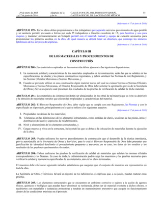 29 de enero de 2004
y 17 de junio de 2016
Adaptado de la: GACETA OFICIAL DEL DISTRITO FEDERAL
y de la: GACETA OFICIAL DE LA CIUDAD DE MÉXICO
55
[Reformado el 17 de junio de 2016]
ARTÍCULO 199.- En las obras deben proporcionarse a los trabajadores por separado servicios provisionales de agua potable
y un sanitario portátil, excusado o letrina por cada 25 trabajadores o fracción excedente de 15; para hombres y uno para
mujeres y mantener permanentemente un botiquín portátil con el material, manual y equipo de curación necesarios para
proporcionar los primeros auxilios en la obra, de igual manera se deberá tener un directorio que contenga los números
telefónicos de los servicios de urgencias.
[Reformado el 17 de junio de 2016]
CAPÍTULO III
DE LOS MATERIALES Y PROCEDIMIENTOS DE
CONSTRUCCIÓN
ARTÍCULO 200.- Los materiales empleados en la construcción deben ajustarse a las siguientes disposiciones:
I. La resistencia, calidad y características de los materiales empleados en la construcción, serán las que se señalen en las
especificaciones de diseño y los planos constructivos registrados, y deben satisfacer las Normas de este Reglamento, y
las Normas Oficiales Mexicanas o Normas Mexicanas, y
II. Cuando se proyecte utilizar en una construcción algún material nuevo del cual no existan Normas o Normas Oficiales
Mexicanas o Normas Mexicanas, el Director Responsable de Obra debe solicitar la aprobación previa de la Secretaría
de Obras y Servicios para lo cual presentará los resultados de las pruebas de verificación de calidad de dicho material.
ARTÍCULO 201.- Los materiales de construcción deben ser almacenados en las obras de tal manera que se evite su deterioro
y la intrusión de materiales extraños que afecten las propiedades y características del material.
ARTÍCULO 202.- El Director Responsable de Obra, debe vigilar que se cumpla con este Reglamento, las Normas y con lo
especificado en el proyecto, principalmente en lo que se refiere a los siguientes aspectos:
[Reformado el 17 de junio de 2016]
I. Propiedades mecánicas de los materiales;
II. Tolerancias en las dimensiones de los elementos estructurales, como medidas de claros, secciones de las piezas, áreas y
distribución del acero y espesores de recubrimientos;
III. Nivel y alineamiento de los elementos estructurales, y
IV. Cargas muertas y vivas en la estructura, incluyendo las que se deban a la colocación de materiales durante la ejecución
de la obra.
ARTÍCULO 203.- Podrán utilizarse los nuevos procedimientos de construcción que el desarrollo de la técnica introduzca,
previa autorización de la Secretaría de Obras y Servicios, para lo cual el Director Responsable de Obra debe presentar una
justificación de idoneidad detallando el procedimiento propuesto y anexando, en su caso, los datos de los estudios y los
resultados de las pruebas experimentales efectuadas.
ARTÍCULO 204.- Deben realizarse las pruebas de verificación de calidad de materiales que señalen las normas oficiales
correspondientes y las Normas. En caso de duda, la Administración podrá exigir los muestreos y las pruebas necesarias para
verificar la calidad y resistencia especificadas de los materiales, aún en las obras terminadas.
El muestreo debe efectuarse siguiendo métodos estadísticos que aseguren que el conjunto de muestras sea representativo en
toda la obra.
La Secretaría de Obras y Servicios llevará un registro de los laboratorios o empresas que, a su juicio, puedan realizar estas
pruebas.
ARTÍCULO 205.- Los elementos estructurales que se encuentren en ambiente corrosivo o sujetos a la acción de agentes
físicos, químicos o biológicos que puedan hacer disminuir su resistencia, deben ser de material resistente a dichos efectos, o
recubiertos con materiales o sustancias protectoras y tendrán un mantenimiento preventivo que asegure su funcionamiento
dentro de las condiciones previstas en el proyecto.
 