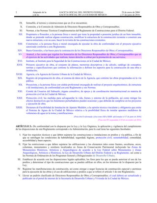 2 Adaptado de la: GACETA OFICIAL DEL DISTRITO FEDERAL
y de la: GACETA OFICIAL DE LA CIUDAD DE MÉXICO
29 de enero de 2004
y 17 de junio de 2016
IX. Inmueble, al terreno y construcciones que en él se encuentran;
X. Comisión, a la Comisión de Admisión de Directores Responsables de Obra y Corresponsables;
XI. Normas, a las Normas Técnicas Complementarias del Reglamento de Construcciones para el Distrito Federal;
XII. Propietario o Poseedor, a la persona física o moral que tiene la propiedad o posesión jurídica de un bien inmueble,
donde se pretende realizar alguna construcción, modificar la estructura de la construcción existente o construir una
nueva estructura, o en su caso, hacer la revisión de las construcciones existentes;
XIII. Constructor, a la persona física o moral encargada de ejecutar la obra de conformidad con el proyecto ejecutivo
autorizado conforme a este Reglamento;
XIV. Bases Generales, a las bases para la contratación de los Directores Responsables de Obra y Corresponsables;
XV. Arancel, a las cuotas que regulen los honorarios de los Directores Responsables de Obra y Corresponsables que en
el ejercicio de las actividades que realizan, tienen derecho a cobrar por la prestación de sus servicios;
XVI. Instituto, al Instituto para la Seguridad de las Construcciones en la Ciudad de México;
XVII. Proyecto ejecutivo de obra, al conjunto de planos, memorias descriptivas y de cálculo, catálogo de conceptos,
normas y especificaciones que contiene la información y definen los aspectos para la construcción de una obra o
instalación;
XVIII. Agencia, a la Agencia de Gestión Urbana de la Ciudad de México;
XIX. Registro de programación de obra, al sistema de datos de la Agencia, que contiene las obras programadas en la vía
pública.
XX. Proyectista, a la persona física con cédula profesional encargada de realizar el proyecto arquitectónico, de estructura
o de instalaciones, de conformidad con este Reglamento y sus Normas.
XXI. Comité de Usuarios del Subsuelo, órgano consultivo, de apoyo y de coordinación interinstitucional en materia de
protección civil de la Ciudad de México.
XXII. Protección civil, las medidas para salvaguardar la vida, bienes y entorno de la población, así como mitigar los
efectos destructivos que los fenómenos perturbadores pueden ocasionar y que deberán de cumplirse en los proyectos
y ejecución de obra.
XXIII. Dictamen de Factibilidad de Instalación de Aparato Medidor, a la opinión técnica vinculante y obligatoria que emite
el Sistema de Aguas de la Ciudad de México relativa a la posibilidad física de instalar aparatos medidores de
volúmenes de agua en la toma y ramificaciones.
[Fracción X reformada y fracciones XII a XXIII adicionadas el 17 de junio de 2016]
[Fracción XV suspendida el 10 de noviembre de 2016]
ARTÍCULO 3.- De conformidad con lo dispuesto por la Ley y la Ley Orgánica, la aplicación y vigilancia del cumplimiento
de las disposiciones de este Reglamento corresponde a la Administración, para lo cual tiene las siguientes facultades:
I. Fijar los requisitos técnicos a que deben sujetarse las construcciones e instalaciones en predios y vía pública, a fin de
que se satisfagan las condiciones de habitabilidad, seguridad, higiene, protección civil, sustentabilidad, comodidad,
accesibilidad y buen aspecto;
II. Fijar las restricciones a que deben sujetarse las edificaciones y los elementos tales como fuentes, esculturas, arcos,
columnas, monumentos y similares localizados en Áreas de Conservación Patrimonial incluyendo las Zonas de
Monumentos Históricos, Artísticos y Arqueológicos de acuerdo a la Ley Federal sobre Monumentos y Zonas
Arqueológicos, Artísticos e Históricos, la Ley de Desarrollo Urbano del Distrito Federal y su Reglamento, así como a
las Normas de Ordenación de los Programas General y Delegacionales de Desarrollo Urbano;
III. Establecer de acuerdo con las disposiciones legales aplicables, los fines para los que se pueda autorizar el uso de los
predios y determinar el tipo de construcciones que se pueden edificar en ellos, en los términos de lo dispuesto por la
Ley;
IV. Registrar las manifestaciones de construcción, así como otorgar o negar licencias de construcción especial y permisos
para la ejecución de las obras y el uso de edificaciones y predios a que se refiere el artículo 1 de este Reglamento;
V. Llevar un padrón clasificado de Directores Responsables de Obra y Corresponsables; el cual deberá ser actualizado y
publicado en el portal de internet de la Secretaría de Desarrollo Urbano y Vivienda de la Ciudad de México;
 
