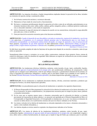 29 de enero de 2004
y 17 de junio de 2016
Adaptado de la: GACETA OFICIAL DEL DISTRITO FEDERAL
y de la: GACETA OFICIAL DE LA CIUDAD DE MÉXICO
57
ARTÍCULO 212.- Las máquinas elevadoras y bandas transportadoras empleadas durante la ejecución de las obras, incluidos
sus elementos de sujeción, anclaje y sustentación, deben:
I. Ser de buena construcción mecánica y resistencia adecuada;
II. Mantenerse en buen estado de conservación y funcionamiento;
III. Revisarse y examinarse periódicamente durante la operación en la obra y antes de ser utilizadas, particularmente en sus
elementos mecánicos tales como: cables, anillos, cadenas, garfios, manguitos, poleas, y eslabones giratorios usados para
izar y/o descender materiales o como medio de suspensión;
IV. Indicar claramente la carga útil máxima de la máquina de acuerdo con sus características, incluyendo la carga admisible
para cada caso, si ésta es variable, y
V. Estar provistas de los accesorios necesarios para evitar descensos accidentales.
ARTÍCULO 213.- Cuando el desarrollo de una obra pública o privada en construcción, requiera de la instalación y uso de una
o más grúas-torre, el propietario y/o el constructor deberán presentar ante la Administración para su visto bueno, la
información correspondiente a su localización céntrica dentro del predio, sus rangos de operación y áreas de proyección del
brazo giratorio, asegurándose de que dicha operación no dañe edificaciones vecinas, infraestructura urbana, ni ponga en
peligro el libre y seguro tránsito de personas o vehículos en la vía pública, presentando una fianza de responsabilidad civil.
[Reformado el 17 de junio de 2016]
Se debe hacer una prueba completa de todas las funciones de las grúas-torre después de su erección o extensión y antes de que
entren en operación.
Semanalmente deben revisarse y corregirse, en su caso, cables, contraventeos, malacates, brazo giratorio, frenos, sistema de
control de sobrecarga y todos los elementos de seguridad. Debe elaborarse un reporte de verificación de esta revisión semanal
y anexarse a la bitácora de obra.
CAPÍTULO VII
DE LAS INSTALACIONES
ARTÍCULO 214.- Las instalaciones eléctricas, hidráulicas, sanitarias, contra incendio, de gas, vapor, combustible, líquidos,
calentamiento de agua por el aprovechamiento de la energía solar, aire acondicionado, telefónicas, de comunicación y todas
aquellas que se coloquen en las edificaciones, serán las que indique el proyecto, y garantizarán la eficiencia de las mismas, así
como la seguridad de la edificación, trabajadores y usuarios, para lo cual deben cumplir con lo señalado en este Capítulo, en
las Normas Oficiales Mexicanas, Normas Mexicanas aplicables y las demás disposiciones aplicables a cada caso.
[Reformado el 17 de junio de 2016]
ARTÍCULO 215.- En las instalaciones se emplearán únicamente tuberías, válvulas, conexiones materiales y productos que
satisfagan las Normas y las demás disposiciones aplicables.
ARTÍCULO 216.- Los procedimientos para la colocación de instalaciones se sujetarán a las siguientes disposiciones:
I. El Director Responsable de Obra programará la colocación de las tuberías de instalaciones en los ductos destinados a tal
fin en el proyecto, los pasos complementarios y las preparaciones necesarias para no romper los pisos, muros, plafones
y elementos estructurales;
II. En los casos que se requiera ranurar muros y elementos estructurales para la colocación de tuberías, se trazarán
previamente las trayectorias de dichas tuberías, y su ejecución será aprobada por el Director Responsable de Obra y el
Corresponsable en Seguridad Estructural y el Corresponsable en Instalaciones, en su caso. Las ranuras en elementos de
concreto no deben afectar a los recubrimientos mínimos del acero de refuerzo señalados en las Normas;
III. Los tramos verticales de las tuberías de instalaciones se colocarán empotrados en los muros o elementos estructurales o
sujetos a éstos mediante abrazaderas, y
IV. Las tuberías alojadas en terreno natural se sujetarán a las disposiciones indicadas en las Normas.
ARTÍCULO 217.- Los tramos de tuberías de las instalaciones hidráulicas, sanitarias, contra incendio, de gas, vapor,
combustibles líquidos, calentamiento de agua por medio del aprovechamiento de la energía solar, aire comprimido, oxígeno y
otros, deben unirse y sellarse herméticamente, de manera que se impida la fuga del fluido que conduzcan, para lo cual debe
 